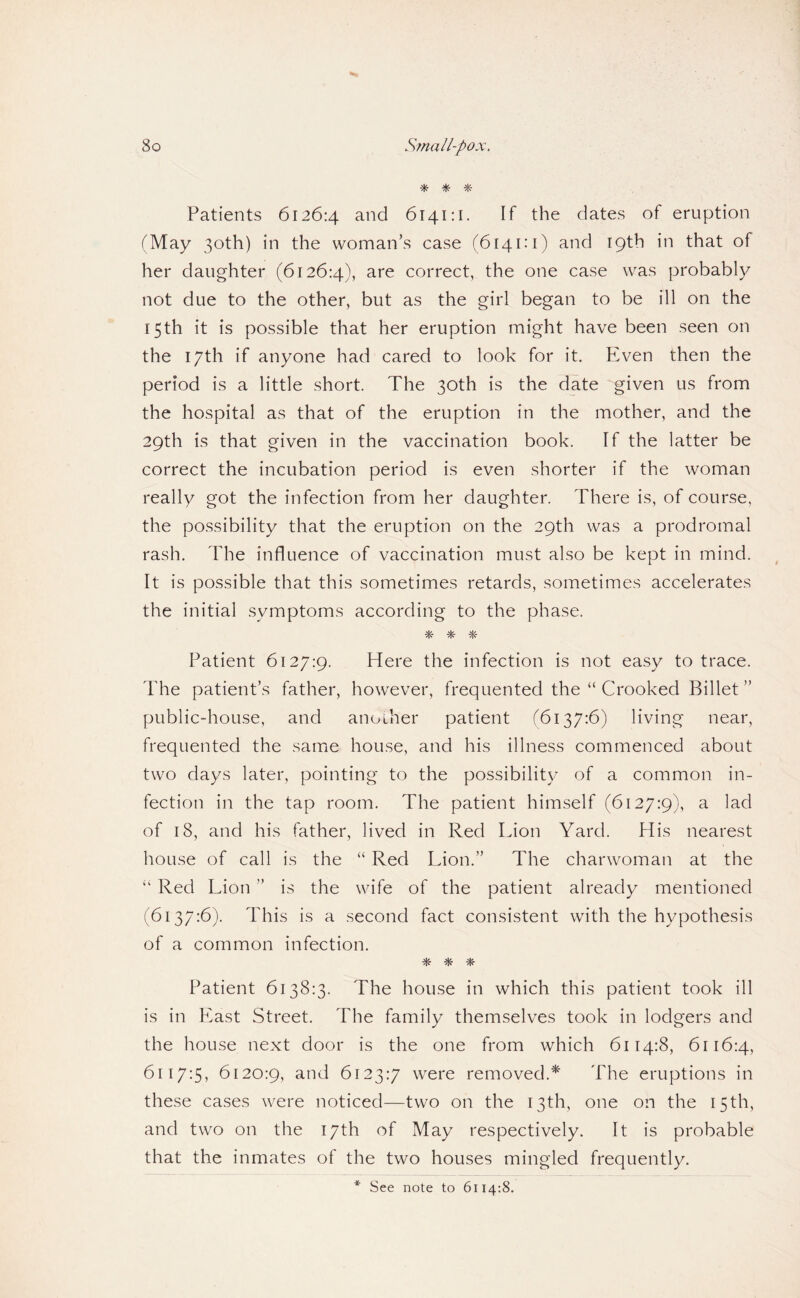 ^ ^ Patients 6126:4 and 6141:1. If the dates of eruption (May 30th) in the woman’s case (6141:1) and 19th in that of her daughter (6126:4), correct, the one case was probably not due to the other, but as the girl began to be ill on the 15th it is possible that her eruption might have been seen on the 17th if anyone had cared to look for it. Even then the period is a little short. The 30th is the date given us from the hospital as that of the eruption in the mother, and the 29th is that given in the vaccination book. If the latter be correct the incubation period is even shorter if the woman really got the infection from her daughter. There is, of course, the possibility that the eruption on the 29th was a prodromal rash. The influence of vaccination must also be kept in mind. It is possible that this sometimes retards, sometimes accelerates the initial symptoms according to the phase. ■Hr Patient 6127:9. Here the infection is not easy to trace. The patient’s father, however, frequented the “ Crooked Billet ” public-house, and another patient (6137:6) living near, frequented the same house, and his illness commenced about two days later, pointing to the possibility of a common in¬ fection in the tap room. The patient himself (6127:9), a lad of 18, and his father, lived in Red Lion Yard. His nearest house of call is the “ Red Lion.” The charwoman at the “ Red Lion ” is the wife of the patient already mentioned (6137:6). This is a second fact consistent with the hypothesis of a common infection. * -» Patient 6138:3. The house in which this patient took ill is in East Street. The family themselves took in lodgers and the house next door is the one from which 6114:8, 6116:4, 6117:5, 6120:9, and 6123:7 were removed.* The eruptions in these cases were noticed—two on the 13th, one on the 15th, and two on the 17th of May respectively. It is probable that the inmates of the two houses mingled frequently. * See note to 6114:8.