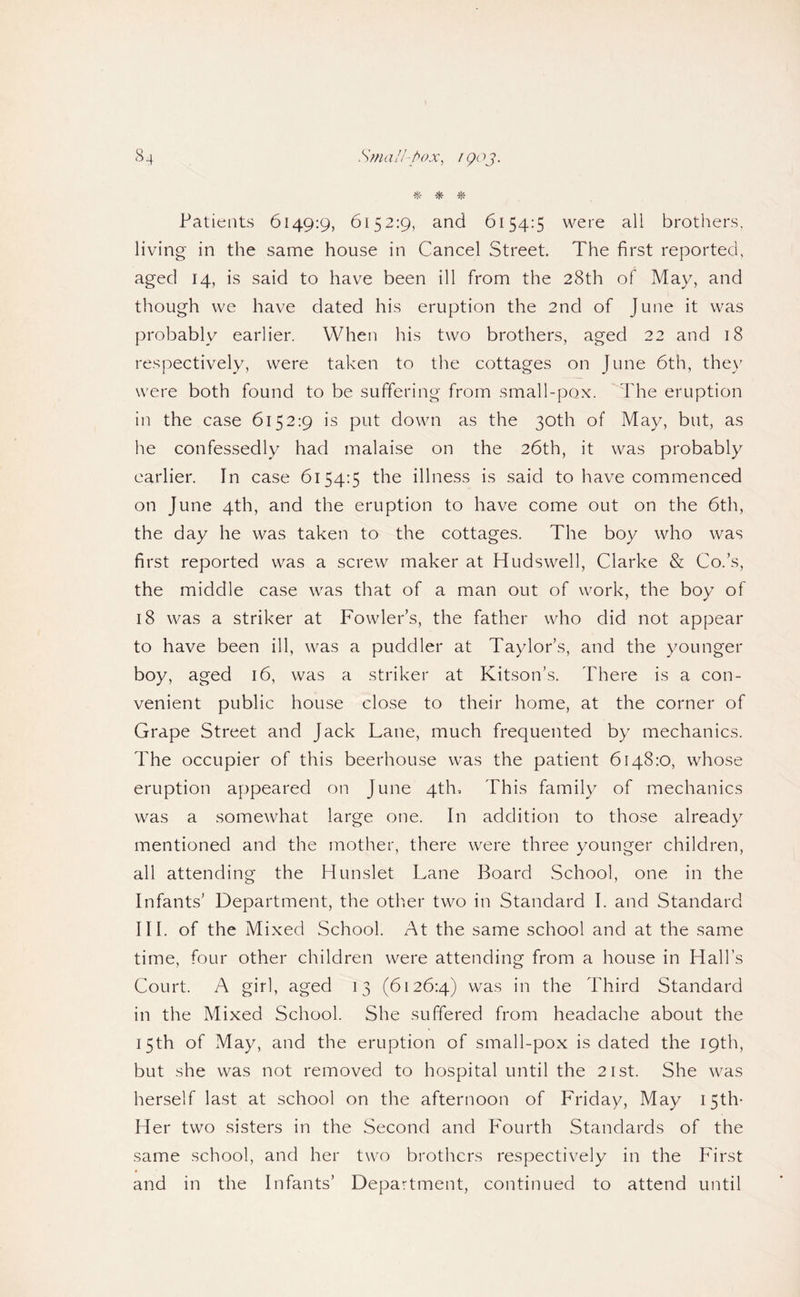 ^ ^ Patients 6149:9, 6152:9, and 6154:5 were all brothers, living in the same house in Cancel Street. The first reported, aged 14, is said to have been ill from the 28th of May, and though we have dated his eruption the 2nd of June it was probably earlier. When his two brothers, aged 22 and 18 respectively, were taken to the cottages on June 6th, the\' were both found to be suffering from small-pox. ''The eruption in the case 6152:9 is put down as the 30th of May, but, as he confessedly had malaise on the 26th, it was probably earlier. In case 6154:5 the illness is said to have commenced on June 4th, and the eruption to have come out on the 6th, the day he was taken to the cottages. The boy who was first reported was a screw maker at Hudswell, Clarke & Co.’s, the middle case was that of a man out of work, the boy of 18 was a striker at Fowler’s, the father who did not appear to have been ill, was a puddler at Taylor’s, and the younger boy, aged 16, was a striker at Kitson’s. There is a con¬ venient public house close to their home, at the corner of Grape Street and Jack Lane, much frequented by mechanics. The occupier of this beerhouse was the patient 6148:0, whose eruption appeared on June 4th, This family of mechanics was a somewhat large one. In addition to those already mentioned and the mother, there were three younger children, all attending the Hunslet Lane Board School, one in the Infants’ Department, the otlier two in Standard I. and Standard III. of the Mixed School. At the same school and at the same time, four other children were attending from a house in Hall’s Court. A girl, aged 13 (6126:4) in the Third Standard in the Mixed School. She suffered from headache about the 15th of May, and the eruption of small-pox is dated the 19th, but she was not removed to hospital until the 21st. She was herself last at school on the afternoon of Friday, May 15th- Her two sisters in the Second and Fourth Standards of the same school, and her two brothers respectively in the P'irst and in the Infants’ Department, continued to attend until