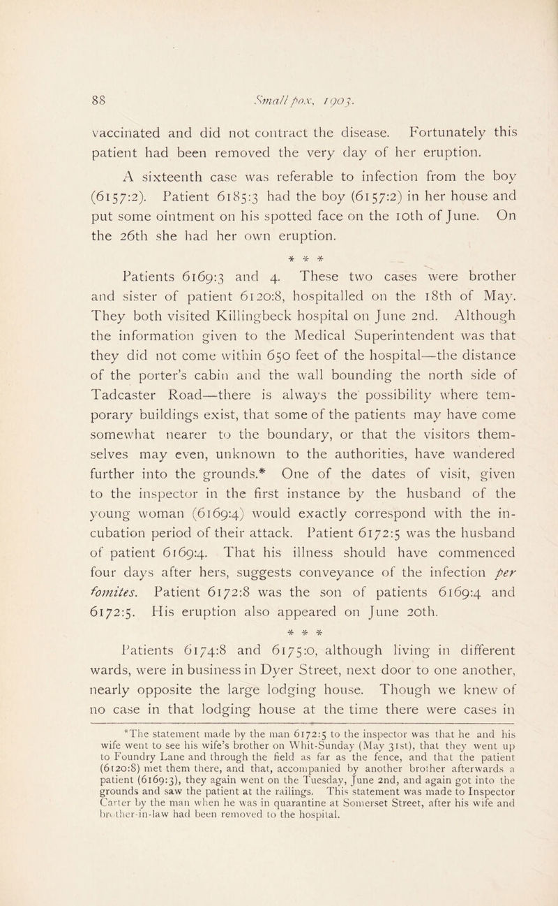 vaccinated and did not contract the disease. Fortunately this patient had been removed the very day of her eruption. A sixteenth case was referable to infection from the boy (6157:2). Patient 6185:3 had the boy (6157:2) in her house and put some ointment on his spotted face on the loth of June. On the 26th she had her own eruption. ^ ^ _ Patients 6169:3 and 4. These two cases were brother and sister of patient 6120:8, hospitalled on the i8th of May. They both visited Killingbeck hospital on June 2nd. Although the information given to the Medical Superintendent was that they did not come within 650 feet of the hospital—the distance of the porter’s cabin and the wall bounding the north side of Tadcaster Road—there is always the possibility where tem¬ porary buildings exist, that some of the patients may have come somewhat nearer to the boundary, or that the visitors them¬ selves may even, unknown to the authorities, have wandered further into the grounds.* One of the dates of visit, given to the inspector in the first instance by the husband of the young woman (6169:4) would exactly correspond with the in¬ cubation period of their attack. Patient 6172:5 was the husband of patient 6169:4. That his illness should have commenced four days after hers, suggests conveyance of the infection per fomites. Patient 6172:8 was the son of patients 6169:4 and 6172:5. His eruption also appeared on June 20th. * * * Patients 6174:8 and 6175:0, although living in different wards, were in business in Dyer Street, next door to one another, nearly opposite the large lodging house. Though we knew of no case in that lodging house at the time there were cases in *The statement made by the man 6172:5 to the inspector was that he and his wife went to see his wife’s brother on Whit-Sunday (May 31st), that they went up to Foundry Lane and through the field as far as the fence, and that the patient (6[20:8) met them there, and that, accompanied by another brother afterwards a patient {6169:3), they again went on the Tuesday, June 2nd, and again got into the grounds and saw the patient at the railings. This statement was made to Inspector Carter by the man when he was in quarantine at Somerset Street, after his wife and bruther-in-law had been removed to the hospital.