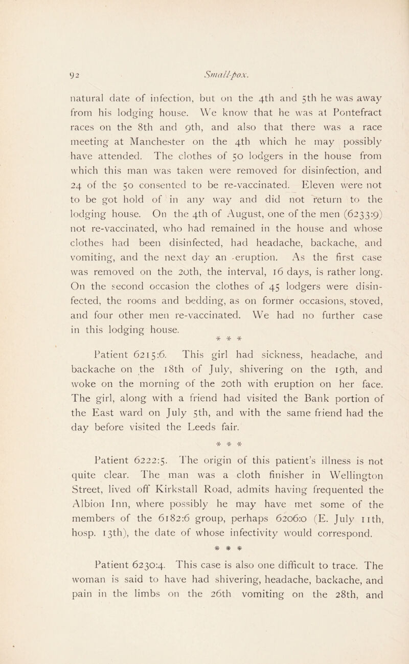 natural date of infection, but on the 4th and 5th he was away from his lodging house. We know that he was at Pontefract races on the 8th and 9th, and also that there was a race meeting at Manchester on the 4th which he may possibly have attended. The clothes of 50 lodgers in the house from which this man was taken were removed for disinfection, and 24 of the 50 consented to be re-vaccinated. PTeven were not to be got hold of in any way and did not return to the lodging house. On the 4th of August, one of the men (6233:9) not re-vaccinated, who had remained in the house and whose clothes had been disinfected, had headache, backache, and vomiting, and the next day an -eruption, x'\s the first case was removed on the 20th, the interval, 16 days, is rather long. On the second occasion the clothes of 45 lodgers were disin¬ fected, the rooms and bedding, as on former occasions, stoved, and four other men re-vaccinated. We had no further case in this lodging house. Patient 6215:6. This girl had sickness, headache, and backache on the i8th of July, shivering on the 19th, and woke on the morning of the 20th with eruption on her face. The girl, along with a friend had visited the Bank portion of the East ward on July 5th, and with the same friend had the day before visited the Leeds fair. Tf K- Patient 6222:5. The origin of this patient’s illness is not quite clear. The man was a cloth finisher in Wellington Street, lived off Kirkstall Road, admits having frequented the Albion Inn, where possibly he may have met some of the members of the 6182:6 group, perhaps 6206:0 (E. July nth, hosp. 13th), the date of whose infectivity would correspond. Patient 6230:4. This case is also one difficult to trace. The woman is said to have had shivering, headache, backache, and pain in the limbs on the 26th vomiting on the 28th, and