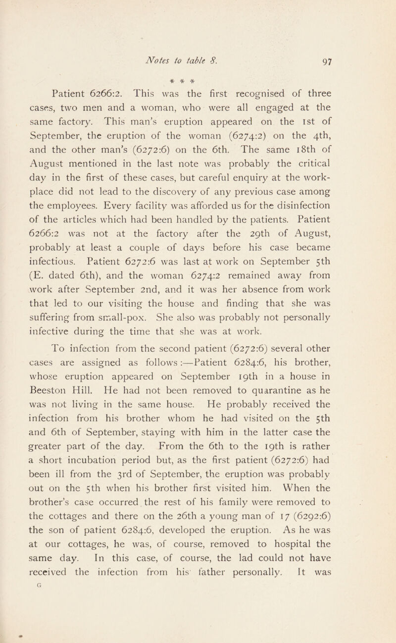 * * -5^ Patient 6266:2. This was the first recognised of three cases, two men and a woman, who were all engaged at the same factory. This man’s eruption appeared on the ist of September, the eruption of the woman (6274:2) on the 4th, and the other man’s (6272:6) on the 6th. The same i8th of August mentioned in the last note was probably the critical day in the first of these cases, but careful enquiry at the work¬ place did not lead to the discovery of any previous case among the employees. Every facility was afforded us for the disinfection of the articles which had been handled by the patients. Patient 6266:2 was not at the factory after the 29th of August, probably at least a couple of days before his case became infectious. Patient 6272:6 was last at work on September 5th (E. dated 6th), and the woman 6274:2 remained away from work after September 2nd, and it was her absence from work that led to our visiting the house and finding that she was suffering from small-pox. She also was probably not personally infective during the time that she was at work. To infection from the second patient (6272:6) several other cases are assigned as follows:—Patient 6284:6, his brother, whose eruption appeared on September 19th in a house in Beeston Hill. He had not been removed to quarantine as he was not living in the same house. He probably received the infection from his brother whom he had visited on the 5th and 6th of September, staying v/ith him in the latter case the greater part of the day. From the 6th to the 19th is rather a short incubation period but, as the first patient (6272:6) had been ill from the 3rd of September, the eruption was probably out on the 5th when his brother first visited him. When the brother’s case occurred the rest of his family were removed to the cottages and there on the 26th a young man of 17 (6292:6) the son of patient 6284:6, developed the eruption. As he was at our cottages, he was, of course, removed to hospital the same day. In this case, of course, the lad could not have received the infection from his father personally. It was