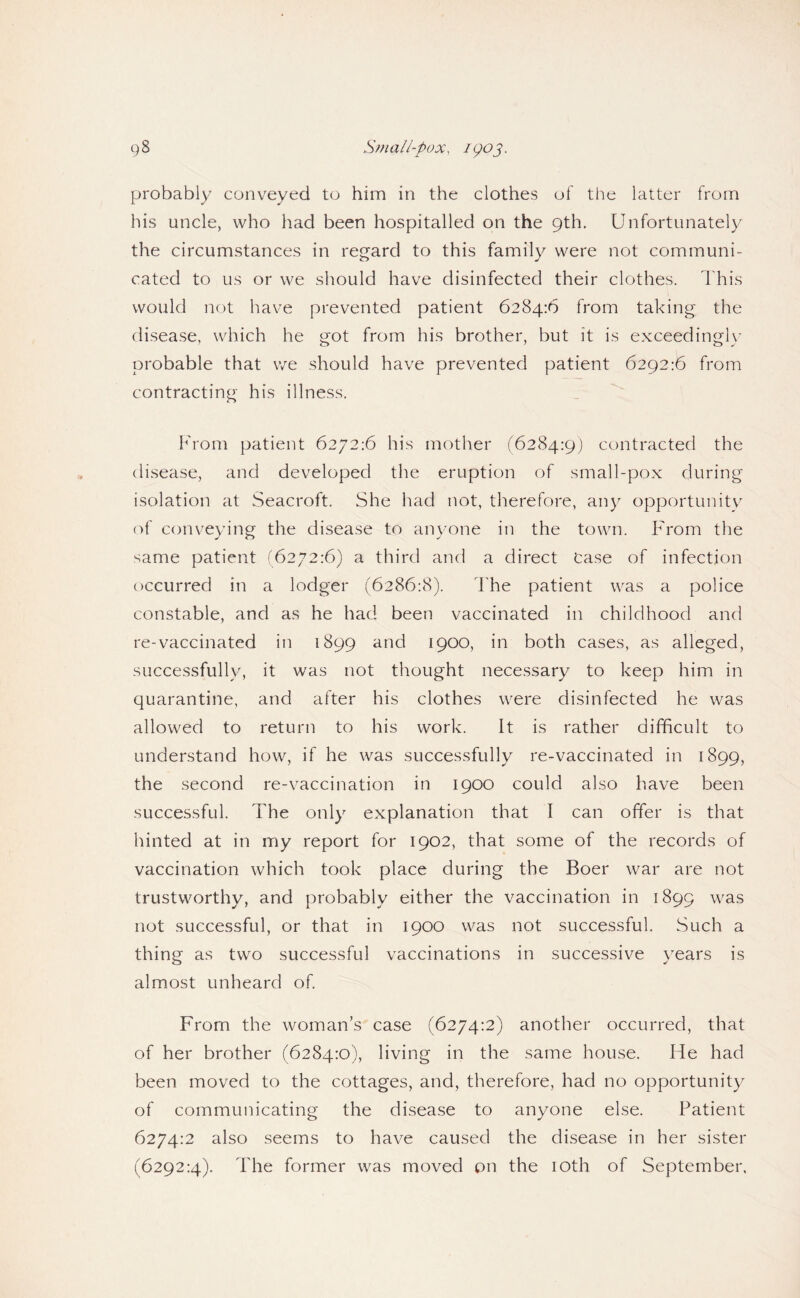 probably conveyed to him in the clothes of tiie latter from his uncle, who had been hospitalled on the 9th. Unfortunately the circumstances in regard to this family were not communi¬ cated to us or we should have disinfected their clothes. I'his would not have prevented patient 6284:6 from taking the disease, which he got from his brother, but it is exceedingl)' probable that we should have prevented patient 6292:6 from contracting his illness. f'rom patient 6272:6 his mother r6284:9) contracted the disease, and developed the eruption of small-pox during isolation at Seacroft. She had not, therefore, any opportunitv of conveying the disease to anyone in the town. From the same patient (6272:6) a third and a direct case of infection occurred in a lodger (6286:8). The patient was a police constable, and as he had been vaccinated in childhood and re-vaccinated in 1899 and 1900, in both cases, as alleged, successfully, it was not thought necessary to keep him in quarantine, and after his clothes were disinfected he was allowed to return to his work. It is rather difficult to understand how, if he was successfully re-vaccinated in 1899, the second re-vaccination in 1900 could also have been successful. The only explanation that I can offer is that hinted at in my report for 1902, that some of the records of vaccination which took place during the Boer war are not trustworthy, and probably either the vaccination in 1899 was not successful, or that in 1900 was not successful. Such a thing as two successful vaccinations in successive years is almost unheard of From the woman’s case (6274:2) another occurred, that of her brother (6284:0), living in the same house. He had been moved to the cottages, and, therefore, had no opportunity of communicating the disease to anyone else. Patient 6274:2 also seems to have caused the disease in her sister (6292:4). The former was moved pn the lOth of September,