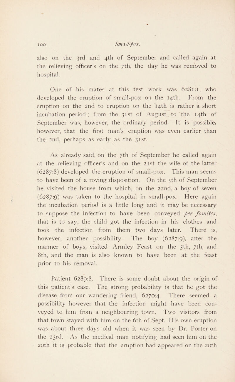also on the 3rd and 4th of September and called again at the relieving officer’s on the 7th, the day he was removed to hospital. One of his mates at this test work was 6281:1, who developed the eruption of small-pox on the 14th. From the eruption on the 2nd to eruption on the 14th is rather a short incubation period; from the 31st of August^to the 14th of September was, however, the ordinary period. It is possible, however, that the first man’s eruption was even earlier than the 2nd, perhaps as early as the 31st. As already said, on the 7th of September he called again at the relieving officer’s and on the 21st the wife of the latter (6287:8) developed the eruption of small-pox. This man seems to have been of a roving disposition. On the 5th of September he visited the house from which, on the 22nd, a boy of seven (6287:9) was taken to the hospital in small-pox. Here again the incubation period is a little long and it may be necessary to suppose the infection to have been conveyed per foniites^ that is to say, the child got the infection in his clothes and took the infection from them two days later. There is, however, another possibility. The boy (6287:9), after the manner of boys, visited Armley Feast on the 5th, 7th, and 8th, and the man is also known to have been at the feast prior to his removal. Patient 6289:8. There is some doubt about the origin of this patient’s case. The strong probability is that he got the disease from our wandering friend, 6270:4. There seemed a possibility however that the infection might have been con¬ veyed to him from a neighbouring town. Two visitors from that town stayed with him on the 6th of Sept. His own eruption was about three days old when it was seen by Dr. Porter on the 23rd. As the medical man notifying had seen him on the 20th it is probable that the eruption had appeared on the 20th