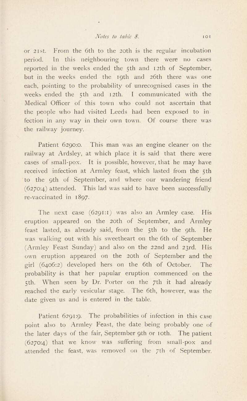 or 21st. From the 6th to the 20th is the regular incubation period. In this neighbouring town there were no cases reported in the weeks ended the 5th and 12th of September, but in the weeks ended the 19th and 26th there was one each, pointing to the probability of unrecognised cases in the weeks ended the 5th and 12th. I communicated with the Medical Officer of this town who could not ascertain that the people who had visited Leeds had been exposed to in fection in any way in their own town. Of course there was the railway journey. Patient 6290:0. This man was an engine cleaner on the railway at Ardsley, at which place it is said that there were cases of small-pox. It is possible, however, that he may have received infection at Armley feast, which lasted from the 5th to the 9th of September, and where our wandering friend (6270:4) attended. This lad was said to have been successfully re-vaccinated in 1897. The next case (6291:1) was also an Armley case. His eruption appeared on the 20th of September, and Armley feast lasted, as already said, from the 5th to the 9th. He was walking out with his sweetheart on the 6th of September (Armley Feast Sunday) and also on the 22nd and 23rd. His own eruption appeared on the 20th of September and the girl (6406:2) developed hers on the 6th of October. The probability is that her papular eruption commenced on the 5th. When seen by Dr. Porter on the 7th it had already reached the early vesicular stage. The 6th, however, was the date given us and is entered in the table. Patient 6291:9. The probabilities of infection in this case point also to Armley Feast, the date being probably one of the later days of the fair, September 9th or loth. The patient (6270:4) that we know was suffering from small-pox and attended the feast, was reirioved on the 7th of September.