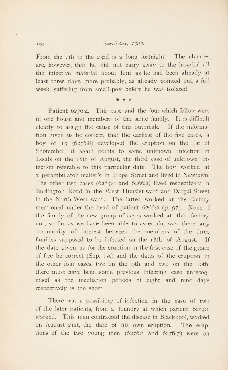 From the 7th to the 23rd is a long fortnight. The chances are, however, that he did not carry away to the hospital all the infective material about him as he had been already at least three days, more probably, as already pointed out, a full week, suffering from small-pox before he was isolated. % ^ Patient 6276:4. This case and the four which follow were in one house and members of the same family. It is difficult clearly to assign the cause of this outbreak. If the informa¬ tion given us be correct, that the earliest of the five cases, a boy of 13 (6276:8) developed the eruption on the 1st of September, it again points to some unknown infection in I.eeds on the i8th of August, the third case of unknown in¬ fection referable to this particular date. The boy worked at a perambulator maker’s in Hope Street and lived in Newtown. The other two cases (6265:0 and 6266:2) lived respectively in Burlington Road in the West Hunslet ward and Dargai Street in the North-West ward. The latter worked at the factory mentioned under the head of patient 6266:2 (p. 97). None of the family of the new group of cases worked at this factory nor, so far as we have been able to ascertain, was there any community of interest between the members of the three families supposed to be infected on the i8th of August. If the date given us for the eruption in the first case of the group of five be correct (Sep. ist) and the dates of the eruption in the other four cases, two on the 9th and two on the loth, there must have been some previous infecting case unrecog¬ nised as the incubation periods of eight and nine days respectively is too short. There was a possibility of infection in the case of two of the later patients, from a foundry at which patient 6254:1 worked. This man contracted the disease in Blackpool, worked on August 21st, the date of his own eruption. The erup¬ tions of the two young men (6276:5 and 6276:7) were on