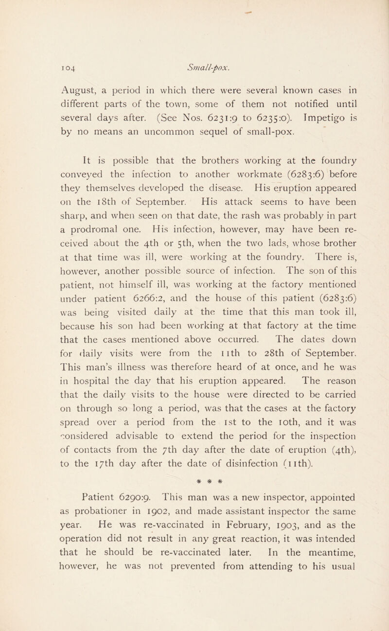 August, a period in which there were several known cases in different parts of the town, some of them not notified until several days after. (See Nos. 6231:9 to 6235:0). Impetigo is by no means an uncommon sequel of small-pox. It is possible that the brothers working at the foundry conveyed the infection to another workmate (6283:6) before they themselves developed the disease. His eruption appeared on the 18th of September. His attack seems to have been sharp, and when seen on that date, the rash was probably in part a prodromal one. His infection, however, may have been re¬ ceived about the 4th or 5th, when the two lads, whose brother at that time was ill, were working at the foundry. There is, however, another possible source of infection. The son of this patient, not himself ill, was working at the factory mentioned under patient 6266:2, and the house of this patient (6283:6) was being visited daily at the time that this man took ill, because his son had been working at that factory at the time that the cases mentioned above occurred. The dates down for daily visits were from the nth to 28th of September. This man’s illness was therefore heard of at once, and he was in hospital the day that his eruption appeared. The reason that the daily visits to the house were directed to be carried on through so long a period, was that the cases at the factory spread over a period from the ist to the loth, and it was considered advisable to extend the period for the inspection of contacts from the 7th day after the date of eruption (4th), to the 17th day after the date of disinfection (nth). * Patient 6290:9. This man was a new inspector, appointed as probationer in 1902, and made assistant inspector the same year. He was re-vaccinated in February, 1903, and as the operation did not result in any great reaction, it was intended that he should be re-vaccinated later. In the meantime, hov/ever, he was not prevented from attending to his usual