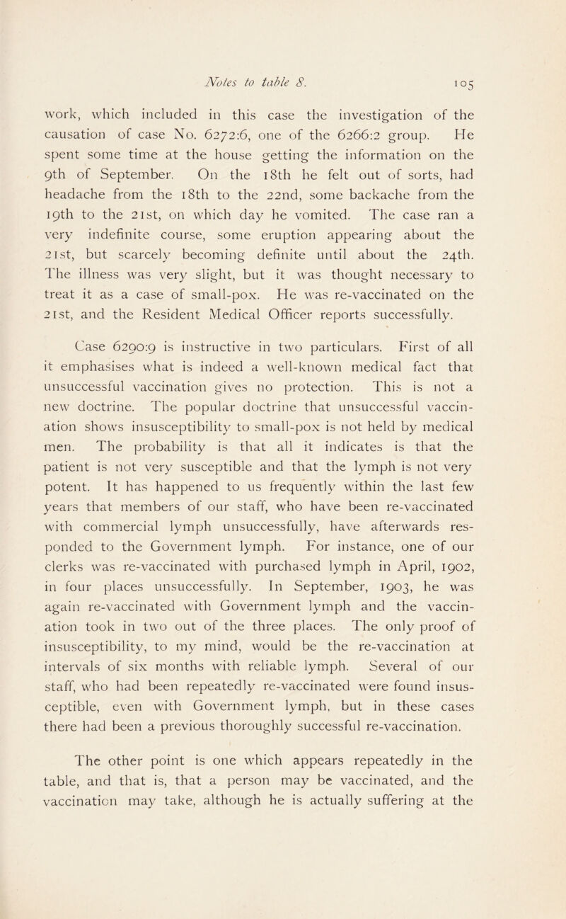 ^05 work, which included in this case the investigation of the causation of case No. 6272:6, one of the 6266:2 group. He spent some time at the house getting the information on the 9th of September. On the i8th he felt out of sorts, had headache from the i8th to the 22nd, some backache from the 19th to the 21st, on which day he vomited. The case ran a very indefinite course, some eruption appearing about the 21 St, but scarcely becoming definite until about the 24th. The illness was very slight, but it was thought necessary to treat it as a case of small-pox. He was re-vaccinated on the 21st, and the Resident Medical Officer reports successfully. Case 6290:9 is instructive in two particulars. First of all it emphasises what is indeed a well-known medical fact that unsuccessful vaccination giv^es no protection. This is not a new doctrine. The popular doctrine that unsuccessful vaccin¬ ation shows insusceptibility to small-pox is not held by medical men. The probability is that all it indicates is that the patient is not very susceptible and that the lymph is not very potent. It has happened to us frequently within the last few years that members of our staff, who have been re-vaccinated with commercial lymph unsuccessfully, have afterwards res¬ ponded to the Government lymph. For instance, one of our clerks was re-vaccinated with purchased lymph in April, 1902, in four places unsuccessfully. In September, 1903, he was again re-vaccinated with Government lymph and the vaccin¬ ation took in two out of the three places. The only proof of insusceptibility, to my mind, would be the re-vaccination at intervals of six months with reliable lymph. Several of our staff, who had been repeatedly re-vaccinated were found insus¬ ceptible, even with Government lymph, but in these cases there had been a previous thoroughly successful re-vaccination. The other point is one which appears repeatedly in the table, and that is, that a person may be vaccinated, and the vaccination may take, although he is actually suffering at the