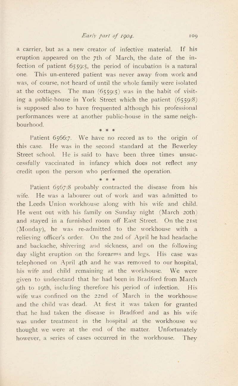 a carrier, but as a new creator of infective material. If his eruption appeared on the 7th of March, the date of the in¬ fection of patient 6559:5, the period of incubation is a natural one. This un-entered patient was never away from work and was, of course, not heard of until the whole family were isolated at the cottag'es. The man (6559:5) was in the habit of visit¬ ing a public-house in York Street which the patient (6559:8) is supposed also to have frequented although his professional performances were at another public-house in the same neigh¬ bourhood. % % ^ Patient 6566:7. We have no record as to the origin of this case. He was in the second standard at the Bewerley Street school. He is said to have been three times unsuc¬ cessfully vaccinated in infancy which does not reflect any credit upon the person who performed the operation. % % ^ Patient 6567:8 probably contracted the disease from his wife. He was a labourer out of work and was admitted to the Leeds Union workhouse along with his wife and child. He went out with his family on Sunday night (March 20th) and stayed in a furnished room off East Street. On the 21st (Monday), he was re-admitted to the workhouse with a relieving officer’s order. On the 2nd of April he had headache and backache, shivering and sickness, and on the following day slight eruption on the forearms and legs. His case was telephoned on April 4th and he was removed to our hospital, his wife and child remaining at the workhouse. We were eiven to understand that he had been in Bradford from March 9th to 19th, including therefore his period of infection. His wife was confined on the 22nd of March in the workhouse and the child was dead. At first it was taken for granted that he had taken the disease in Bradford and as his wife was under treatment in the hospital at the workhouse we thought we were at the end of the matter. Unfortunately however, a series of cases occurred in the workhou.se. They