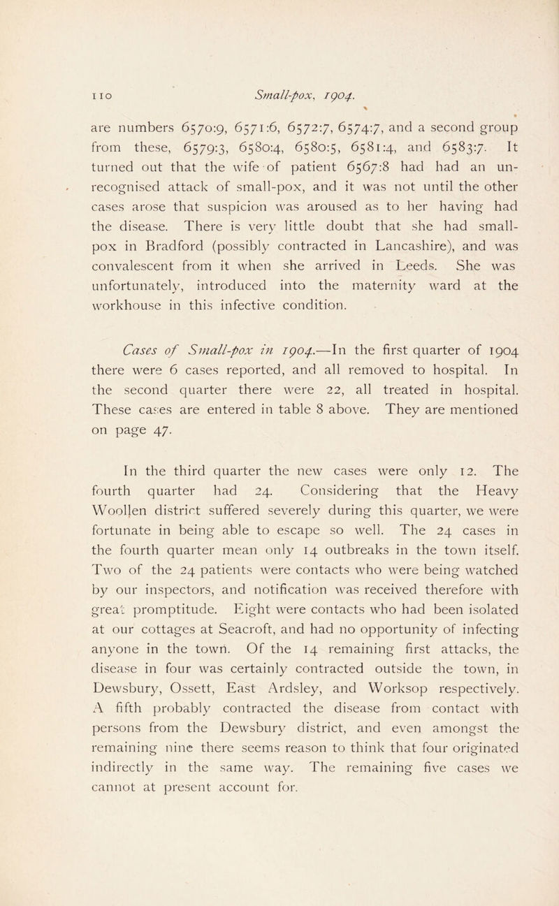 are numbers 6570:9, 6571:6, 6572:7, 6574:7, and a second group from these, 6579:3, 6580:4, 6580:5, 6581:4, and 6583:7. It turned out that the wife of patient 6567:8 had had an un¬ recognised attack of small-pox, and it was not until the other cases arose that suspicion was aroused as to her having had the disease. There is very little doubt that she had small¬ pox in Bradford (possibly contracted in Lancashire), and was convalescent from it when she arrived in Leeds. She was unfortunately, introduced into the maternity ward at the workhouse in this infective condition. Cases of Small-pox in igop—In the first quarter of 1904 there were 6 cases reported, and all removed to hospital. In the second quarter there were 22, all treated in hospital. These cases are entered in table 8 above. They are mentioned on page 47. In the third quarter the new cases were only 12. The fourth quarter had 24. Considering that the Heavy Woollen district suffered .severely during this quarter, we were fortunate in being able to escape so well. The 24 cases in the fourth quarter mean only 14 outbreaks in the town itself. Two of the 24 patients were contacts who were being watched by our inspectors, and notification was received therefore with great promptitude. Eight were contacts who had been isolated at our cottages at Seacroft, and had no opportunity of infecting anyone in the town. Of the 14 remaining first attacks, the disease in four was certainly contracted outside the town, in Dewsbury, Ossett, East Ardsley, and Worksop respectively. A fifth probably contracted the disease from contact with persons from the Dewsbury district, and even amongst the remaining nine there seems reason to think that four originated indirectly in the same way. The remaining five cases we cannot at present account for.