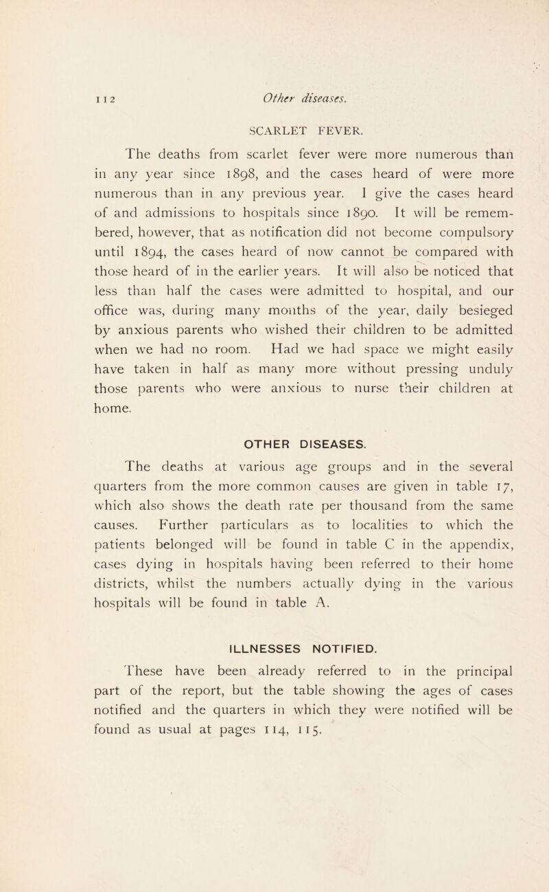 I I 2 Other diseases. SCARLET FEVER. The deaths from scarlet fever were more numerous than in any year since 1898, and the cases heard of were more numerous than in any previous year. 1 give the cases heard of and admissions to hospitals since 1890. It will be remem¬ bered, however, that as notification did not become compulsory until 1894, the cases heard of now cannot be compared with those heard of in the earlier years. It will also be noticed that less than half the cases were admitted to hospital, and our office was, during many months of the year, daily besieged by anxious parents who wished their children to be admitted when we had no room. Had we had space we might easily have taken in half as many more without pressing unduly those parents who were anxious to nurse their children at home. OTHER DISEASES. The deaths at various age groups and in the several quarters from the more common causes are given in table 17, which also shows the death rate per thousand from the same causes. Further particulars as to localities to which the patients belonged will be found in table C in the appendix, cases dying in hospitals having been referred to their home districts, whilst the numbers actually dying in the various hospitals will be found in table A. ILLNESSES NOTIFIED. These have been already referred to in the principal part of the report, but the table showing the ages of cases notified and the quarters in which they were notified will be