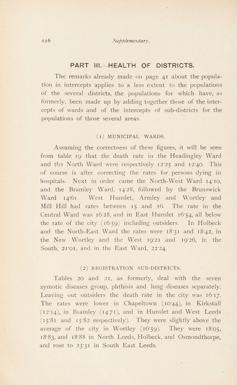 PART III.-HEALTH OF DISTRICTS. The remarks already made on page 41 about the popula¬ tion in intercepts applies to a less extent to the populations of the several districts, the populations for which have, as formerly, been made up by adding together those of the inter¬ cepts of wards and of the intercepts of sub-districts for the populations of those several areas. (1) MUNICIPAL WARDS. Assuming the correctness of these figures, it will be seen from table 19 that the death rate in the Headingley Ward and the North Ward were respectively 12*25 12*40. This of course is after correcting the rates for persons dying in hospitals. Next in order came the North-West Ward 14*10, and the Bramley Ward, 14*28, followed by the Brunswick Ward 14*61. West Hunslet, Armley and Wortley and Mill Hill had rates between 15 and 16. The rate in the Central Ward was 16*28, and in East Hunslet 16*54, all below the rate of the city (16*59) including outsiders. In Holbeck and the North-East Ward the rates were 18*31 and 18*42, in the New Wortley and the West 19*21 and 19*26, ii: the South, 21*01, and in the East Ward, 22*24. (2) REGISTRATION SUB-DISTRICTS. Tables 20 and 21, as formerly, deal with the seven zymotic diseases group, phthisis and lung diseases separately. Leaving out outsiders the death rate in the city was 16*17. The rates were lower in Chapeltown (10*44), Kirkstall (12*14), Biamley (14*71), and in Hunslet and West Leeds (15*81 and 15*82 respectively). They were slightly above the average of the city in Wortley (16*59). They were 18*05, 18*83, 18*88 in North Leeds, Holbeck, and Osmondthorpe, and rose to 23*31 in South East Leeds.