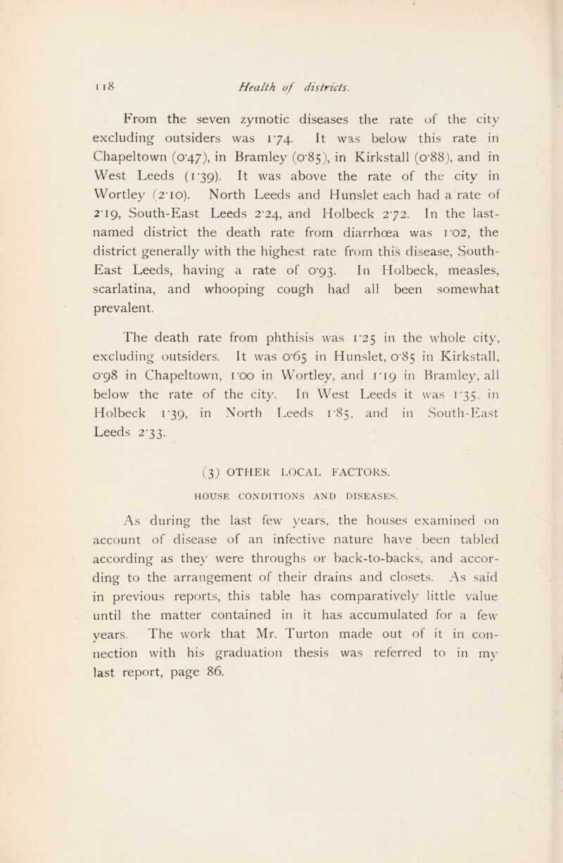 Health of districts. From the seven zymotic diseases the rate of the city excluding outsiders was 174. It was below this rate in Chapeltown (0*47), in Bramley (o’85), in Kirkstall (o*88), and in West Leeds (r39). It was above the rate of the city in Wortley (2'io). North Leeds and Hunslet each had a rate of 2’i9, South-East Leeds 2'24, and Holbeck 272. In the last- named district the death rate from diarrhoea was ro2, the district generally with the highest rate from this disease, South- East Leeds, having a rate of 0’93. In Holbeck, measles, scarlatina, and whooping cough had all been somewhat prevalent. The death rate from phthisis was [•25 in the whole city, excluding outsiders. It was 0‘65 in Hunslet, 0'85 in Kirkstall, ©■98 in Chapeltown, roo in Wortley, and rip in Bramley, all below the rate of the city. In West Leeds it was r35, in Holbeck 1*39, in North Leeds r85, and in South-East Leeds 2*33. (3; OTHER LOCAL FACTORS. HOUSE CONDITIONS AND DISEASES. As during the last few years, the houses examined on account of disease of an infective nature have been tabled according as they were throughs or back-to-backs, and accor¬ ding to the arrangement of their drains and closets. As said in previous reports, this table has comparatively little value until the matter contained in it has accumulated for a few vears. The work that Mr. Turton made out of it in con- nection with his graduation thesis was referred to in mv last report, page 86.