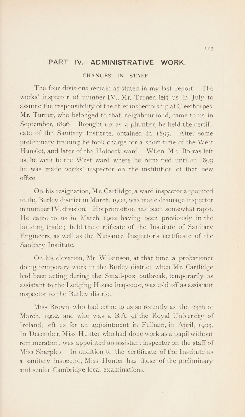 PART IV.-ADMINISTRATIVE WORK. CHANGES IN STAFF. The four divisions remain as stated in my last report. The works’ inspector of number IV., Mr. Turner, left us in July to assume the responsibility of the chief inspectorship at Cleethorpes. Mr. Turner, who belonged to that neighbourhood, came to us in September, 1896. Brought up as a plumber, he held the certifi¬ cate of the Sanitary Institute, obtained in 1895. After some preliminary training he took charge for a short time of the West Hunslet, and later of the Holbeck ward. When Mr. Borras left us, he went to the West ward where he remained until in 1899 he was made works’ inspector on the institution of that new office. On his resignation, Mr. Cartlidge, a ward inspector appointed to the Burley district in March, 1902, was made drainage inspector in number IV. division. His promotion has been somewhat rapid. He came to us in March, 1902, having been previously in the building trade; held the certificate of the Institute of Sanitary Engineers, as well as the Nuisance Inspector’s certificate of the Sanitary Institute. On his elevation, Mr. Wilkinson, at that time a probationer doing temporary work in the Burley district when Mr. Cartlidge had been acting during the Small-pox outbreak, temporarily as assistant to the Lodging House Inspector, was told off as assistant inspector to the Burley district. Miss Brown, who had come to us so recently as the 24th of March, 1902, and who was a B.A. of the Royal University of Ireland, left us for an appointment in Fulham, in April, 1903. In December, Miss Hunter who had done work as a pupil without remuneration, was appointed an assistant inspector on the staff of Miss Sharpies. In addition to the certificate of the Institute as a sanitary inspector. Miss Hunter has those of the preliminary and senior Cambridge local examinations.