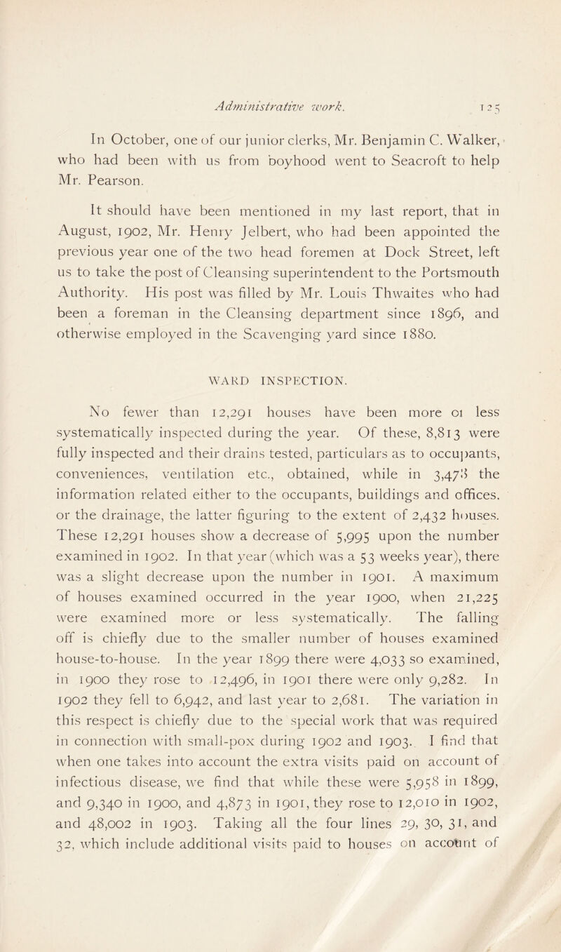 Ad?ninistrative work. In October, one of our junior clerks, Mr. Benjamin C. Walker, who had been with us from boyhood went to Seacroft to help Mr. Pearson. It should have been mentioned in my last report, that in August, 1902, Mr. Henry Jelbert, who had been appointed the previous year one of the two head foremen at Dock Street, left us to take the post of Cleansing superintendent to the Portsmouth Authority. His post was filled by Mr. Louis Thwaites who had been a foreman in the Cleansing department since 1896, and < otherwise employed in the Scavenging yard since 1880. WARD INSPECTION. No fewer than 12,291 houses have been more 01 less systematically inspected during the year. Of these, 8,813 were fully inspected and their drains tested, particulars as to occu])ants, conveniences, ventilation etc., obtained, while in 3,478 the information related either to the occupants, buildings and offices, or the drainage, the latter figuring to the extent of 2,432 houses. These 12,291 houses show a decrease of 5,995 upon the number examined in 1902. In that year (which was a 53 weeks year), there was a slight decrease upon the number in 1901. A maximum of houses examined occurred in the year 1900, when 21,225 were examined more or less systematically. The falling off is chiefly due to the smaller number of houses examined house-to-house. In the year 1899 there were 4,033 so examiined, in 1900 they rose to 12,496, in 1901 there were only 9,282. In 1902 they fell to 6,942, and last year to 2,681. The variation in this respect is chiefly due to the special work that was required in connection with small-pox during 1902 and 1903. I find that when one takes into account the extra visits paid on account of infectious disease, we find that while these were 5,958 in 1899, and 9,340 in 1900, and 4,873 in 1901, they rose to 12,010 in 1902, and 48,002 in 1903. Taking all the four lines 29, 30, 31, and 32, which include additional visits paid to houses on account of