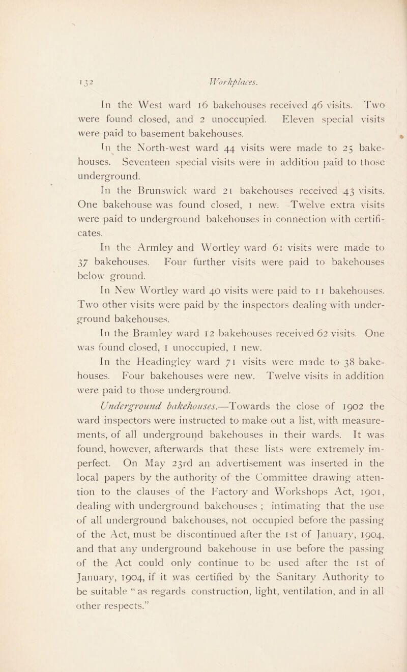 In the West ward i6 bakehouses received 46 visits. Two were found closed, and 2 unoccupied. Eleven special visits were paid to basement bakehouses. In the North-west ward 44 visits were made to 25 bake¬ houses. Seventeen special visits were in addition paid to those underground. In the Brunswick ward 21 bakehouses received 43 visits. One bakehouse was found closed, i new. -Twelve extra visits were paid to underground bakehouses in connection with certifi¬ cates. In the Armley and Wortley ward 61 visits were made to 37 bakehouses. Four further visits were paid to bakehouses below ground. In New Wortley ward 40 visits were paid to 11 bakehouses. Two other visits were paid b}' the inspectors dealing with under¬ ground bakehouses. In the Bramley ward 12 bakehouses received 62 visits. One was found closed, i unoccupied, i new. In the Headingley ward 71 visits were made to 38 bake¬ houses. Four bakehouses were new. Twelve visits in addition were paid to those underground. Underground bakehouses.—Towards the close of 1902 the ward inspectors were instructed to make out a list, with measure¬ ments, of all underground bakehouses in their wards. It was found, however, afterwards that these lists were extremely im¬ perfect. On May 23rd an advertisement was inserted in the local papers by the authority of the Committee drawing atten¬ tion to the clauses of the Factory and Workshops Act, 1901, dealing with underground bakehouses ; intimating that the use of all underground bakehouses, not occupied before the passing of the Act, must be discontinued after the ist of Januar)^ 1904, and that any underground bakehouse in use before the passing of the Act could only continue to be used after the ist of January, 1904, if it was certified by the Sanitary Authority to be suitable “ as regards construction, light, ventilation, and in all other respects.”