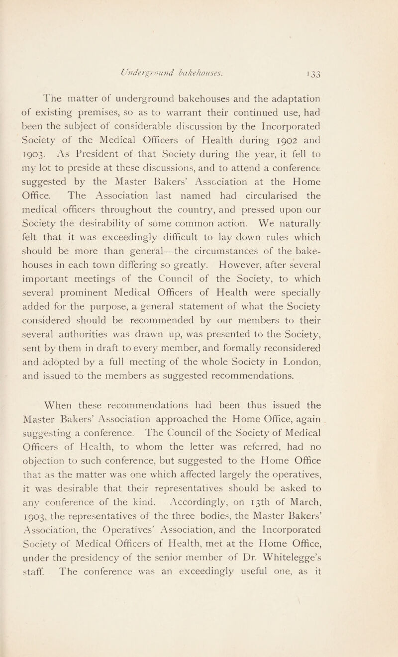 Ihiderg)-oiind bakeJiouses. The matter of underground bakehouses and the adaptation of existing premises, so as to warrant their continued use, had been the subject of considerable discussion by the Incorporated Society of the Medical Officers of Health during 1902 and 1903. xTs President of that Society during the year, it fell to my lot to preside at these discussions, and to attend a conference suggested by the Master Bakers’ Association at the Home Office. The x-\ssociation last named had circularised the medical officers throughout the country, and pressed upon our Society the desirability of some common action. We naturally felt that it was exceedingly difficult to lay down rules which should be more than general—the circumstances of the bake¬ houses in each town differing so greatly. However, after several important meetings of the Council of the Society, to which several prominent Medical Officers of Health were specially added for the purpose, a general statement of what the Society considered should be recommended by our members to their several authorities was drawn up, was presented to the Society, sent by them in draft to every member, and formally reconsidered and adopted by a full meeting of the whole Society in London, and issued to the members as suggested recommendations. When these recommendations had been thus issued the Master Bakers’ Association approached the Home Office, again suggesting a conference. The Council of the Society of Medical Officers of H ealth, to whom the letter was referred, had no objection to such conference, but suggested to the Home Office that as the matter was one which affected largely the operatives, it was desirable that their representatives should be asked to any conference of the kind. Accordingly, on 13th of March, 1903, the representatives of the three bodies, the Master Bakers’ Association, the Operatives’ Association, and the Incorporated Society of Medical Officers of Health, met at the Home Office, under the presidency of the senior member of Dr. Whitelegge’s staff. The conference was an exceedingly useful one, as it