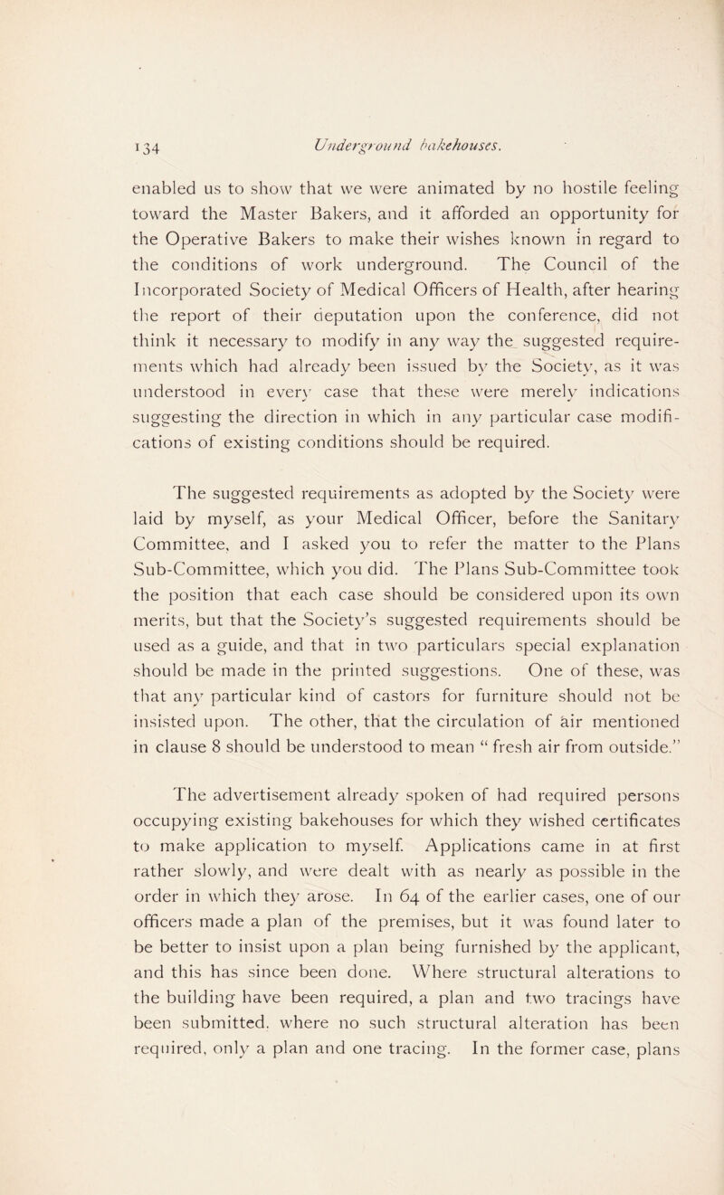 enabled us to show that we were animated by no hostile feeling toward the Master Bakers, and it afforded an opportunity for the Operative Bakers to make their wishes known in regard to the conditions of work underground. The Council of the Incorporated Society of Medical Officers of Health, after hearing the report of their deputation upon the conference, did not think it necessary to modify in any way the suggested require¬ ments which had already been issued by the Society, as it was understood in ever\ case that these were merely indications suggesting the direction in which in any particular case modifi¬ cations of existing conditions should be required. The suggested requirements as adopted by the Society were laid by myself, as your Medical Officer, before the Sanitary Committee, and I asked you to refer the matter to the Plans Sub-Committee, which you did. The Plans Sub-Committee took the position that each case should be considered upon its own merits, but that the Society’s suggested requirements should be used as a guide, and that in two particulars special explanation should be made in the printed suggestions. One of these, was that any particular kind of castors for furniture should not be insisted upon. The other, that the circulation of air mentioned in clause 8 should be understood to mean “ fresh air from outside.” The advertisement already spoken of had required persons occupying existing bakehouses for which they wished certificates to make application to myself Applications came in at first rather slowly, and were dealt with as nearly as possible in the order in which they arose. In 64 of the earlier cases, one of our officers made a plan of the premises, but it was found later to be better to insist upon a plan being furnished by the applicant, and this has since been done. Where structural alterations to the building have been required, a plan and two tracings have been submitted, where no such structural alteration has been required, only a plan and one tracing. In the former case, plans