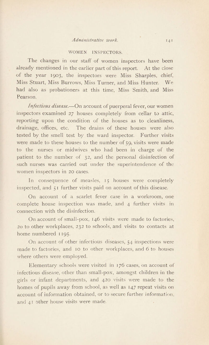 Admmistrative work. WOMEN INSPECTORS. The changes in our staff of women inspectors have been already mentioned in the earlier part of this report. At the close of the year 1903, the inspectors were Miss Sharpies, chief. Miss Stuart, Miss Burrows, Miss Turner, and Miss Hunter. We had also as probationers at this time. Miss Smith, and Miss Pearson. Infectious disease.—On account of puerperal fever, our women inspectors examined 27 houses completely from cellar to attic, reporting upon the condition of the houses as to cleanliness, drainage, offices, etc. The drains of these houses were also tested by the smell test by the ward inspector. Further visits were made to these houses to the number of 59, visits were made to the nurses or midwives who had been in charge of the patient to the number of 32, and the personal disinfection of such nurses was carried out under the superintendence of the women inspectors in 20 cases. In consequence of measles, 15 houses were completely inspected, and 51 further visits paid on account of this disease. On account of a scarlet fever case in a workroom, one complete house inspection was made, and 4 further visits in connection with the disinfection. On account of small-pox, 146 visits were made to factories, 20 to other workplaces, 232 to schools, and visits to contacts at home numbered 1195. On account of other infectious diseases, 54 inspections were made to factories, and 10 to other workplaces, and 6 to houses where others were employed. Elementary schools were visited in 176 cases, on account of infectious disease, other than small-pox, amongst children in the girls or infant departments, and 420 visits were made to the homes of pupils away from school, as well as 147 repeat visits on account of information obtained, or to secure further information, and 41 other house visits were made.