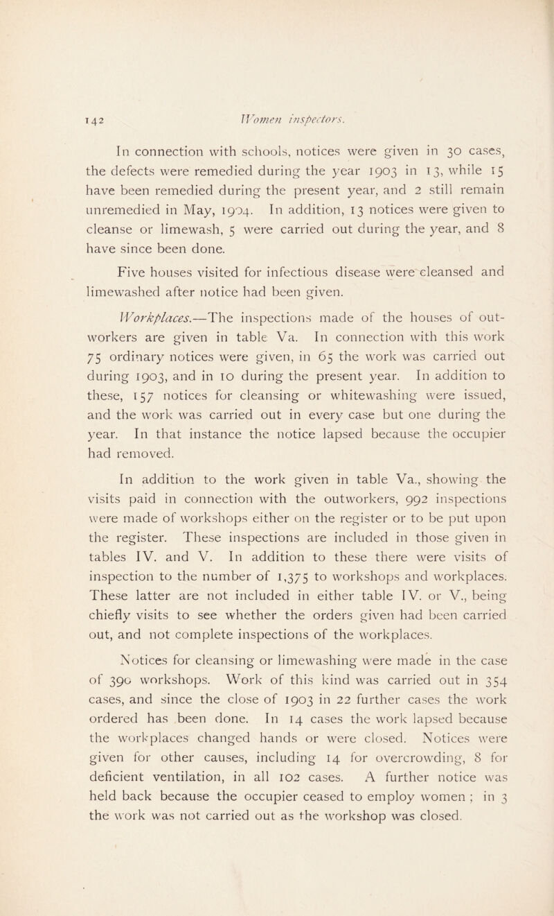 In connection with schools, notices were given in 30 cases, the defects were remedied during the year 1903 in 13, while 15 have been remedied during the present year, and 2 still remain unremedied in May, 1904. In addition, 13 notices were given to cleanse or limewash, 5 were carried out during the year, and 8 have since been done. Five houses visited for infectious disease were cleansed and limewashed after notice had been given. Workplaces.—The inspections made of the houses of out¬ workers are given in table Va. In connection with this work 75 ordinary notices were given, in 65 the work was carried out during 1903, and in 10 during the present year. In addition to these, 157 notices for cleansing or whitewashing were issued, and the work was carried out in every case but one during the year. In that instance the notice lapsed because the occupier had removed. In addition to the work given in table Va., showing the visits paid in connection with the outworkers, 992 inspections were made of workshops either on the register or to be put upon the register. These inspections are included in those given in tables IV. and V. In addition to these there were visits of inspection to the number of 1,375 workshops and workplaces. These latter are not included in either table IV. or V., being chiefly visits to see whether the orders given had been carried out, and not complete inspections of the workplaces. Notices for cleansing or limewashing were made in the case of 390 workshops. Work of this kind was carried out in 354 cases, and since the close of 1903 in 22 further cases the work ordered has been done. In 14 cases the work lapsed because the workplaces changed hands or were closed. Notices were given for other causes, including 14 for overcrowding, 8 for deficient ventilation, in all 102 cases. A further notice was held back because the occupier ceased to employ women ; in 3 the work was not carried out as the workshop was closed.