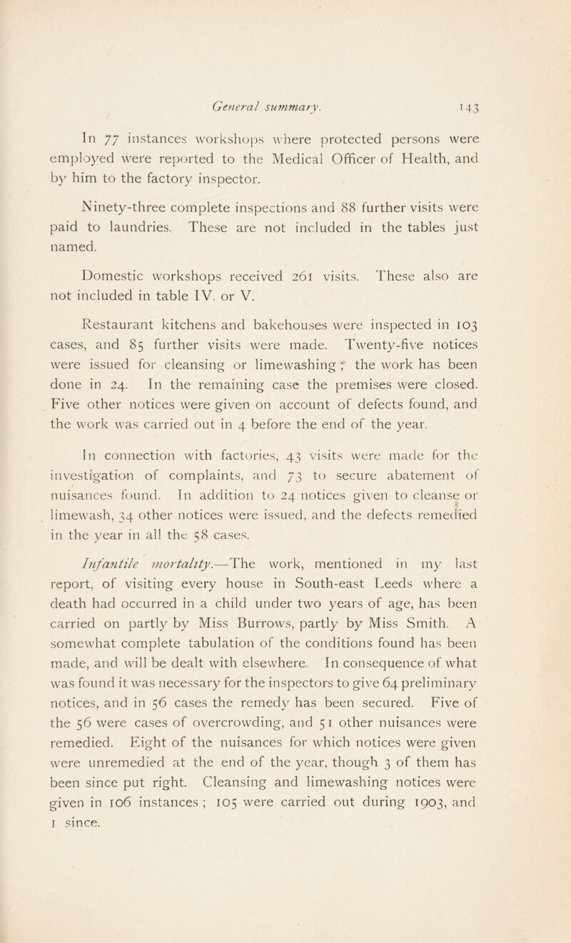 Gene7'al summary. T43 In 77 instances workshops where protected persons were employed were reported to the Medical Officer of Health, and by him to the factory inspector. Ninety-three complete inspections and 88 further visits were paid to laundries. These are not included in the tables just named. Domestic workshops received 261 visits. These also are not included in table IV. or V. Restaurant kitchens and bakehouses were inspected in 103 cases, and 85 further visits were made. Twenty-five notices were issued for cleansing or limewashing ; the work has been done in 24. In the remaining case the premises were closed. Five other notices were given on account of defects found, and the work was carried out in 4 before the end of the year. In connection with factories, 43 visits were made for the investigation of complaints, and 73 to secure abatement of nuisances found. In addition to 24 notices given to cleanse or limewash, 34 other notices were issued, and the defects remedied in the year in all the 58 cases. Infantile mortahty.—The work, mentioned in my last report, of visiting every house in South-east Leeds where a death had occurred in a child under two years of age, has been carried on partly by Miss Burrows, partly by Miss Smith. A somewhat complete tabulation of the conditions found has been made, and will be dealt with elsewhere. In consequence of what was found it was necessary for the inspectors to give 64 preliminary notices, and in 56 cases the remedy has been secured. Five of the 56 were cases of overcrowding, and 51 other nuisances were remedied. Eight of the nuisances for which notices were given were unremedied at the end of the year, though 3 of them has been since put right. Cleansing and limewashing notices were given in 106 instances ; 105 were carried out during 1903, and I since.