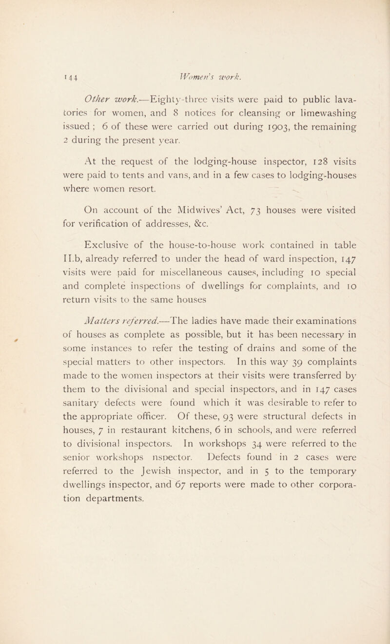 Womejis ivof'k. Other work.-—Eighty-three visits were paid to public lava¬ tories for women, and 8 notices for cleansing or limewashing issued : 6 of these were carried out during 1903, the remaining 2 during the present year. At the request of the lodging-house inspector, 128 visits were paid to tents and vans, and in a few cases to lodging-houses where women resort. On account of the Midwives’ Act, 73 houses were visited for verification of addresses, &c. Exclusive of the house-to-house work contained in table Il.b, already referred to under the head of ward inspection, 147 visits were paid for miscellaneous causes, including 10 special and complete inspections of dwellings for complaints, and lo return visits to the same houses Matters referred.—The ladies have made their examinations of houses as complete as possible, but it has been necessary in some instances to refer the testing of drains and some of the special matters to other inspectors. In this way 39 complaints made to the women inspectors at their visits were transferred by them to the divisional and special inspectors, and in 147 cases sanitary defects were found which it was desirable to refer to the appropriate officer. Of these, 93 were structural defects in houses, 7 in restaurant kitchens, 6 in schools, and were referred to divisional inspectors. In workshops 34 were referred to the senior workshops nsoector. Defects found in 2 cases were referred to the Jewish inspector, and in 5 to the temporary dwellings inspector, and 67 reports were made to other corpora¬ tion departments.