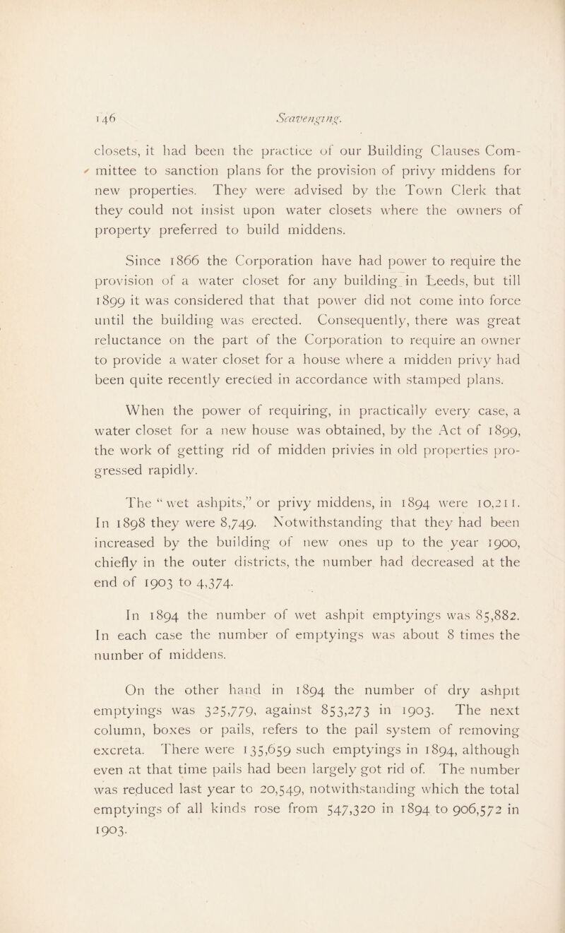 closets, it liad been the practice of our Building Clauses Com- ^ mittee to sanction plans for the provision of privy middens for new properties. They were advised by the Town Clerk that they could not insist upon water closets where the owners of property preferred to build middens. Since 1866 the Corporation have had power to require the provision of a water closet for any buildings in Leeds, but till 1899 if was considered that that power did not come into force until the building was erected. Consequently, there was great reluctance on the part of the Corporation to require an owner to provide a water closet for a house where a midden privy had been quite recently erected in accordance with stamped plans. When the power of requiring, in practically every case, a water closet for a new house was obtained, by the Act of 1899, the work of getting rid of midden privies in old properties pro¬ gressed rapidly. The “ wet ashpits,” or privy middens, in 1894 were 10,211. In 1898 they were 8,749. Notwithstanding that they had been increased by the building of new ones up to the year 1900, chieflv in the outer districts, the number had decreased at the end of 1903 to 4,374- In 1894 the number of wet ashpit emptyings was 85,882. In each case the number of emptyings was about 8 times the number of middens. On the other hand in 1894 the number of dry ashpit emptyings was 325,779, against 853,273 in 1903. The next column, boxes or pails, refers to the pail system of removing excreta. There were 135,659 such emptyings in 1894, although even at that time pails had been largely got rid of. The number was reduced last year to 20,549, notwithstanding which the total emptyings of all kinds rose from 547,320 in 1894 fo 906,572 in 1903.