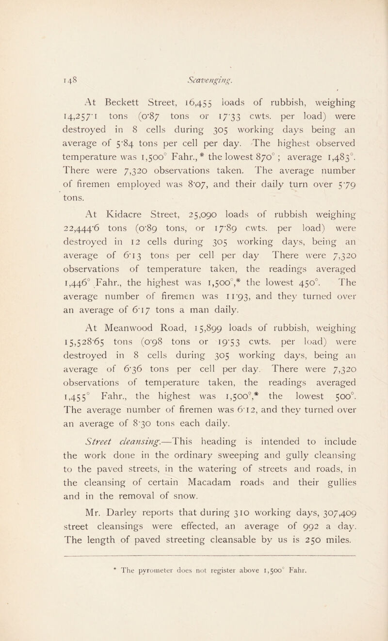 At Beckett Street, 16,455 loads of rubbish, weighing 14,2 5/‘I tons (0*87 tons or i7'33 cwts. per load) were destroyed in 8 cells during 305 working days being an average of 5’84 tons per cell per day. The highest observed temperature was 1,500° Fahr.,^' the lowest 870°; average 1,483°. There were 7,320 observations taken. The average number of firemen employed was 8'07, and their daily turn over 579 tons. At Kidacre Street, 25,090 loads of rubbish weighing 22,444*6 tons (0*89 tons, or I7’89 cwts. per load) were destroyed in 12 cells during 305 working days, being an average of 6*13 tons per cell per day There were 7,320 observations of temperature taken, the readings averaged 1,446° Fahr., the highest was 1,500°,*' the lowest 450°. The average number of firemen was 11*93, they turned over an average of 6*17 tons a man daily. At Mean wood Road, 15,899 loads of rubbish, weighing 15,528*65 tons (0*98 tons or 19*53 cwts. per load) were destroyed in 8 cells during 305 working days, being an average of 6*36 tons per cell per day. There were 7,320 observations of temperature taken, the readings averaged 1,455° Fahr., the highest was 1,500°,* the lowest 500°. The average number of firemen was 6*12, and they turned over an average of 8*30 tons each daily. Street cleansing.—This heading is intended to include the work done in the ordinary sweeping and gully cleansing to the paved streets, in the watering of streets and roads, in the cleansing of certain Macadam roads and their gullies and in the removal of snow. Mr. Barley reports that during 310 working days, 307,409 street cleansings were effected, an average of 992 a day. The length of paved streeting cleansable by us is 250 miles.