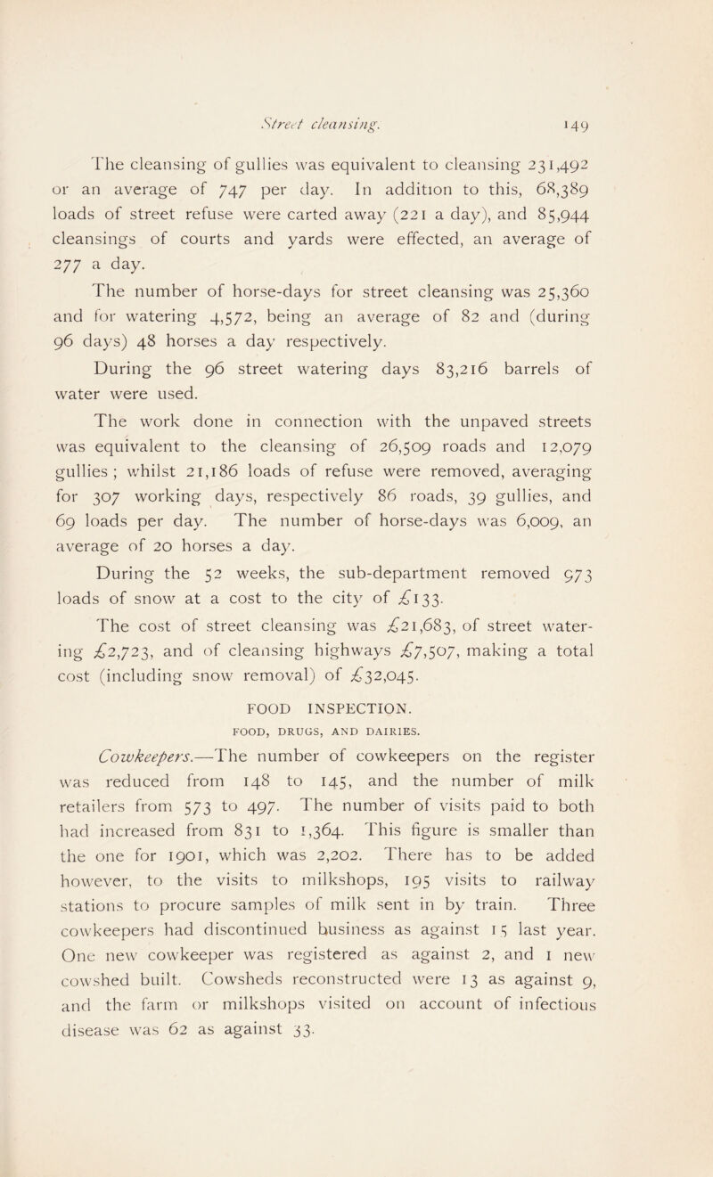 The cleansing of gullies was equivalent to cleansing 231,492 or an average of 747 per day. In addition to this, 6^,389 loads of street refuse were carted away (221 a day), and 85,944 cleansings of courts and yards were effected, an average of 277 a day. The number of horse-days for street cleansing was 25,360 and for watering 4,572, being an average of 82 and (during 96 days) 48 horses a day respectively. During the 96 street watering days 83,216 barrels of water were used. The work done in connection with the unpaved streets was equivalent to the cleansing of 26,509 roads and 12,079 gullies; wTilst 21,186 loads of refuse were removed, averaging for 307 working days, respectively 86 roads, 39 gullies, and 69 loads per day. The number of horse-days w^as 6,009, average of 20 horses a day. During the 52 weeks, the sub-department removed 973 loads of snow at a cost to the city of ^^133. The cost of street cleansing was ^(21,683, street water¬ ing ^2,723, and of cleansing highways ^(7,507, making a total cost (including snow removal) of ;^32,045. FOOD INSPECTION. FOOD, DRUGS, AND DAIRIES. Cowkeepers.—The number of cowkeepers on the register was reduced from 148 to 145, and the number of milk retailers from^ 573 to 497. The number of visits paid to both had increased fromx 831 to 1,364. This figure is smaller than the one for 1901, which was 2,202. There has to be added how^ever, to the visits to milk.shops, 195 visits to railway stations to procure samples of milk sent in by train. Three cowkeepers had discontinued business as against 15 last year. One new^ cowkeeper was registered as against 2, and i new cowshed built. Cowsheds reconstructed were 13 as against 9, and the farm or milkshops visited on account of infectious disease was 62 as against 33.