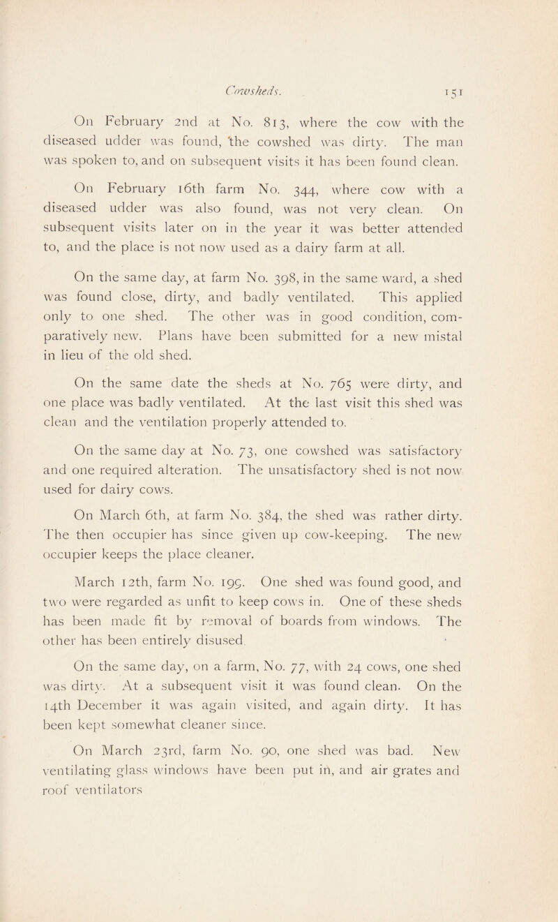 T5T On February 2nd at No. 813, where the cow with the diseased udder was found, ‘the cowshed was dirtv. The man was spoken to, and on subsequent visits it has been found clean. On hebruary i6th farm No. 344, where cow with a diseased udder was also found, was not very clean. On subsequent visits later on in the year it was better attended to, and the place is not now used as a dairy farm at all. On the same day, at farm No. 398, in the same ward, a shed was found close, dirty, and badly ventilated. This applied only to one shed. The other was in good condition, com¬ paratively new. Plans have been submitted for a new mistal in lieu of the old shed. On the same date the sheds at No. 765 were dirty, and one place was badly ventilated. At the last visit this shed was clean and the ventilation properly attended to. On the same day at No. 73, one cowshed was satisfactory and one required alteration. The unsatisfactory shed is not now used for dairy cows. On March 6th, at farm No. 384, the shed was rather dirty. The then occupier has since given up cow-keeping. The new occupier keeps the place cleaner. March 12th, farm No. 199. One shed was found good, and two were regarded as unfit to keep cows in. One of these sheds has been made fit by removal of boards from windows. The other has been entirely disused. On the same day, on a farm, No. 77, with 24 cows, one shed was dirtw At a subsequent visit it was found clean. On the 14th December it was again visited, and again dirty. It has been kept somewhat cleaner since. On March 23rd, farm No. 90, one shed was bad. New ventilating glass windows have been put in, and air grates and roof ventilators