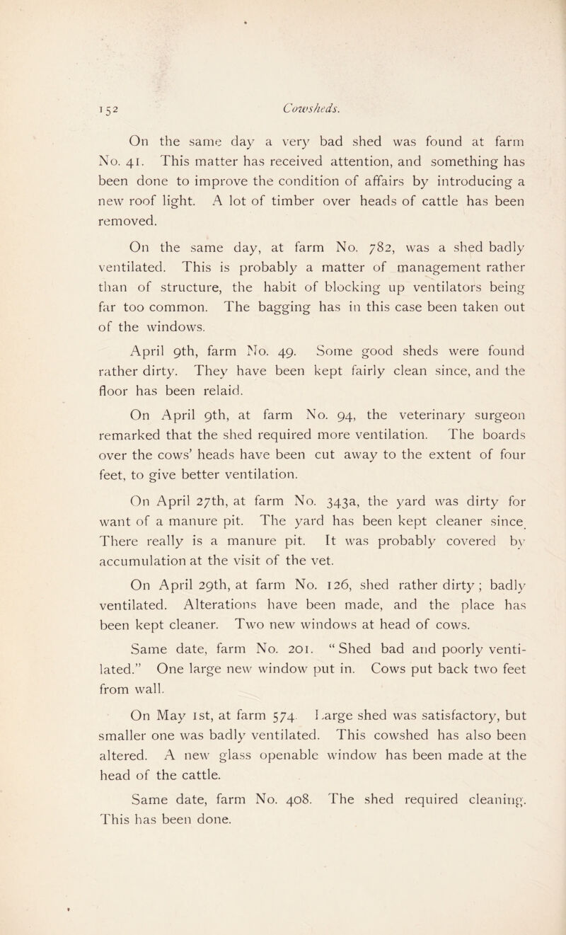 On the same day a very bad shed was found at farm No. 41. This matter has received attention, and something has been done to improve the condition of affairs by introducing a new roof light. A lot of timber over heads of cattle has been removed. On the same day, at farm No. 782, was a shed badly ventilated. This is probably a matter of management rather than of structure, the habit of blocking up ventilators being far too common. The bagging has in this case been taken out of the windows. April 9th, farm No. 49. Some good sheds were found rather dirty. They have been kept fairly clean since, and the floor has been relaid. On April 9th, at farm No. 94, the veterinary surgeon remarked that the shed required more ventilation. The boards over the cows’ heads have been cut away to the extent of four feet, to give better ventilation. On April 27th, at farm No. 343a, the yard was dirty for want of a manure pit. The yard has been kept cleaner since^ There really is a manure pit. It was probably covered b\’ accumulation at the visit of the vet. On April 29th, at farm No. 126, shed rather dirty; badly ventilated. Alterations have been made, and the place has been kept cleaner. Two new windows at head of cows. Same date, farm No. 201. “Shed bad and poorly venti¬ lated.” One large new window put in. Cows put back two feet from wall. On May ist, at farm 574. Large shed was satisfactory, but smaller one was badly ventilated. This cowshed has also been altered. A new glass openable window has been made at the head of the cattle. Same date, farm No. 408. The shed required cleaning. This has been done.