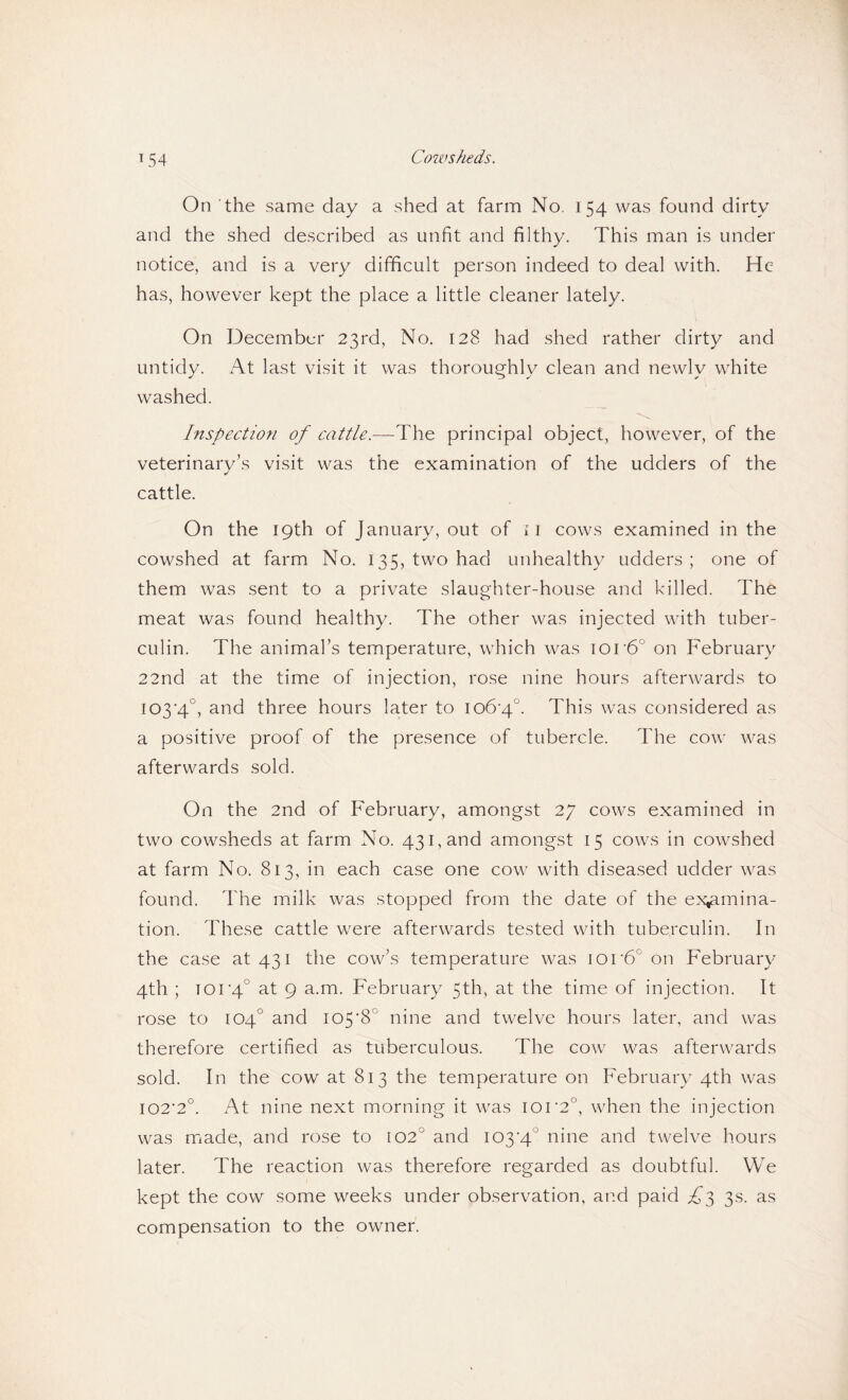 T54 On the same day a shed at farm No. 154 was found dirty and the shed described as unfit and filthy. This man is under notice, and is a very difficult person indeed to deal with. He has, however kept the place a little cleaner lately. On December 23rd, No. 128 had shed rather dirty and untidy. At last visit it was thoroughly clean and newly white washed. Inspection of cattle.—The principal object, however, of the veterinary’s visit was the examination of the udders of the cattle. On the 19th of January, out of ii cows examined in the cowshed at farm No. 135, two had unhealthy udders; one of them was sent to a private slaughter-house and killed. The meat was found healthy. The other was injected with tuber¬ culin. The animal’s temperature, which was 10r6° on February 22nd at the time of injection, rose nine hours afterwards to 103'4°, and three hours later to io6‘4°. This was considered as a positive proof of the presence of tubercle. The cow was afterwards sold. On the 2nd of February, amongst 27 cows examined in two cowsheds at farm No. 431, and amongst 15 cows in cowshed at farm No. 813, in each case one cow with diseased udder was found. The milk was stopped from the date of the examina¬ tion. These cattle were afterwards tested with tuberculin. In the case at 431 the cow’s temperature was ior6° on February 4th ; ior4° at 9 a.m. February 5th, at the time of injection. It rose to 104° and 105'8° nine and twelve hours later, and was therefore certified as tuberculous. The cow was afterwards sold. In the cow at 813 the temperature on February 4th was I02'2°. At nine next morning it was 101'2°, when the injection was made, and rose to 102° and I03'4' nine and twelve hours later. The reaction was therefore regarded as doubtful. VVe kept the cow some weeks under observation, and paid ;^3 3s. as compensation to the owner.
