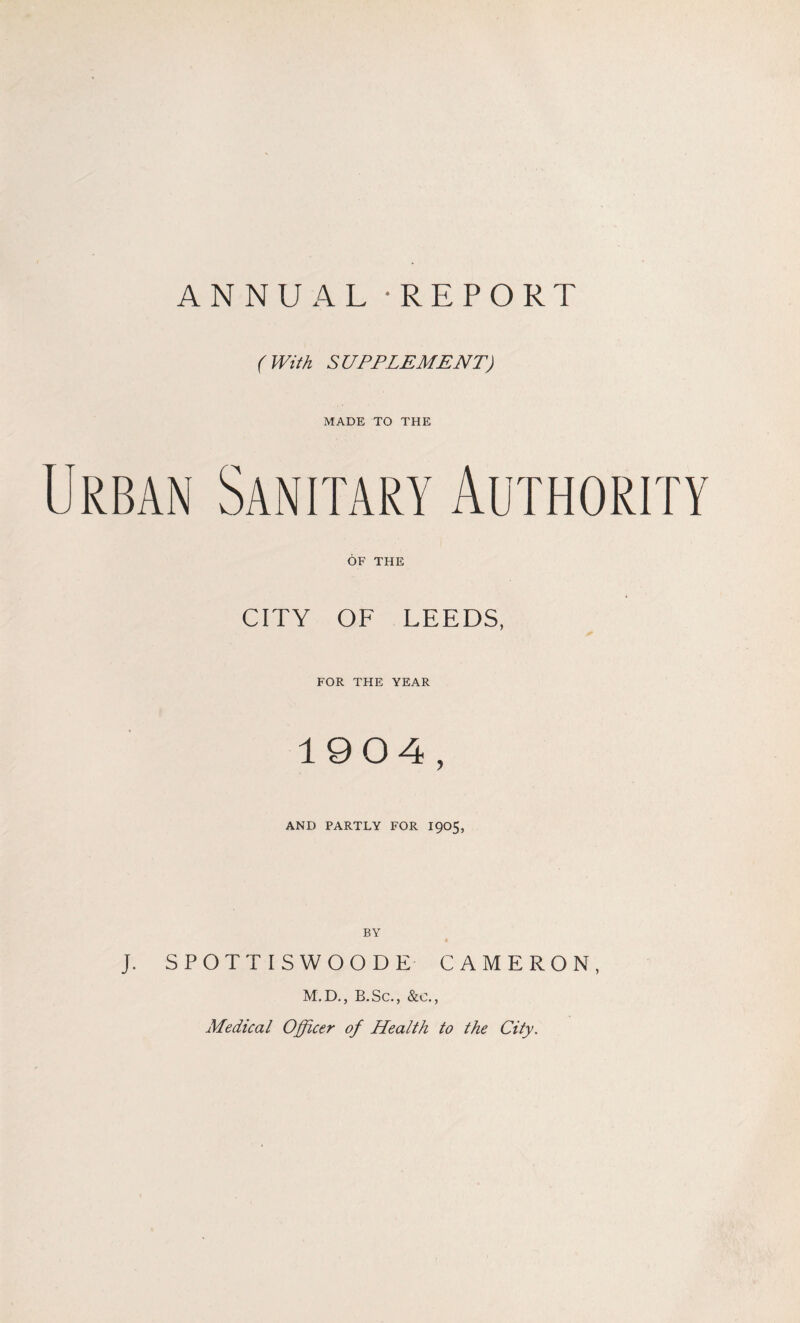 ANNUAL - REPORT ( With SUPPLEMENT) MADE TO THE OF THE CITY OF LEEDS, FOR THE YEAR 1904, AND PARTLY FOR 1905, J. SPOTTISWOODE CAMERON, M.D., B.Sc., &c., Medical Officer of Health to the City.