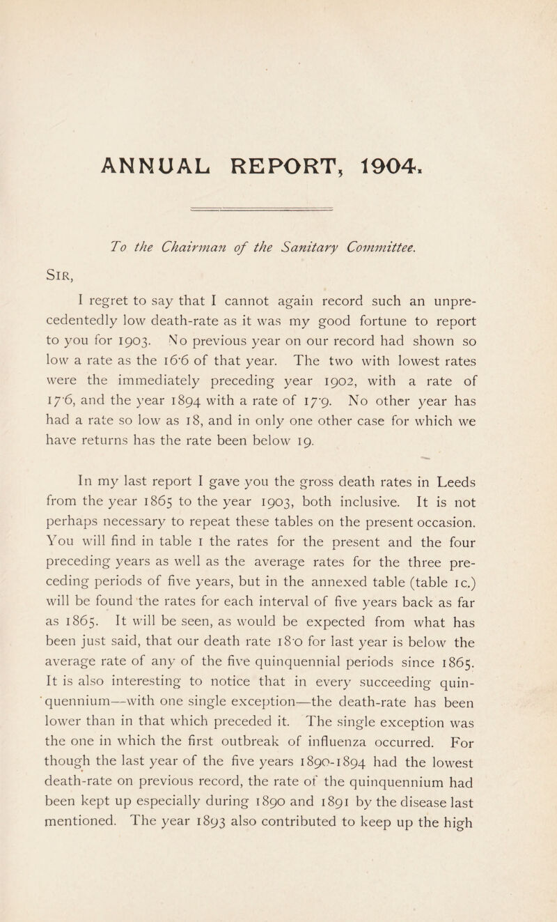 ANNUAL REPORT, 1904, To the Chairman of the Sanitary Committee. Sir, I regret to say that I cannot again record such an unpre¬ cedentedly low death-rate as it was my good fortune to report to you for 1903. No previous year on our record had shown so low a rate as the i6’6 of that year. The two with lowest rates were the immediately preceding year 1902, with a rate of i/'6, and the year 1894 with a rate of iyg. No other year has had a rate so low as 18, and in only one other case for which we have returns has the rate been below 19. In my last report I gave you the gross death rates in Leeds from the year 1865 to the year 1903, both inclusive. It is not perhaps necessary to repeat these tables on the present occasion. You will find in table 1 the rates for the present and the four preceding years as well as the average rates for the three pre¬ ceding periods of five years, but in the annexed table (table ic.) will be found the rates for each interval of five years back as far as 1865. It will be seen, as would be expected from what has been just said, that our death rate 18 0 for last year is below the average rate of any of the five quinquennial periods since 1865. It is also interesting to notice that in every succeeding quin¬ quennium—with one single exception—the death-rate has been lower than in that which preceded it. The single exception was the one in which the first outbreak of influenza occurred. For though the last year of the five years 1890-1894 had the lowest * death-rate on previous record, the rate of the quinquennium had been kept up especially during 1890 and 1891 by the disease last mentioned. The year 1893 also contributed to keep up the high