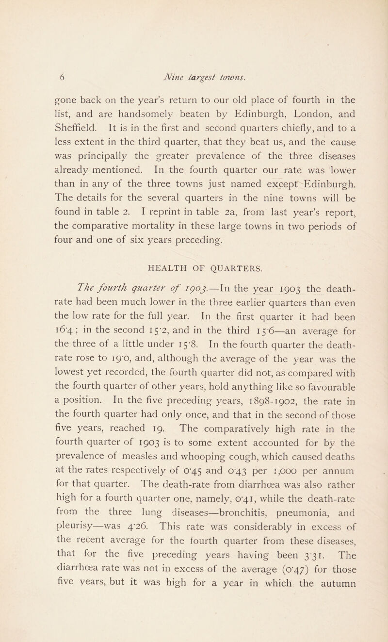 gone back on the year s return to our old place of fourth in the list, and are handsomely beaten by Edinburgh, London, and Sheffield. It is in the first and second quarters chiefly, and to a less extent in the third quarter, that they beat us, and the cause was principally the greater prevalence of the three diseases already mentioned. In the fourth quarter our rate was lower than in any of the three towns just named except Edinburgh. The details for the several quarters in the nine towns will be found in table 2. I reprint in table 2a, from last year’s report, the comparative mortality in these large towns in two periods of four and one of six years preceding. HEALTH OF QUARTERS. The fourth quarter of igoj.—In the year 1903 the death- rate had been much lower in the three earlier quarters than even the low rate for the full year. In the first quarter it had been 16-4; in the second 15-2, and in the third 15-6—an average for the three of a little under 15-8. In the fourth quarter the death- rate rose to 19-0, and, although the average of the year was the lowest yet recorded, the fourth quarter did not, as compared with the fourth quarter of other years, hold anything like so favourable a position. In the five preceding years, 1898-1902, the rate in the fourth quarter had only once, and that in the second of those five years, reached 19. The comparatively high rate in the fourth quarter of 1903 is to some extent accounted for by the prevalence of measles and whooping cough, which caused deaths at the rates respectively of 0*45 and 0-43 per 1,000 per annum for that quarter. The death-rate from diarrhoea was also rather high for a fourth quarter one, namely, 0'4i, while the death-rate from the three lung diseases—bronchitis, pneumonia, and pleurisy—was 4-26. This rate was considerably in excess of the recent average for the fourth quarter from these diseases, that for the five preceding years having been 3 31. The diarrhoea rate was not in excess of the average (p'A7) f°r those five years, but it was high for a year in which the autumn