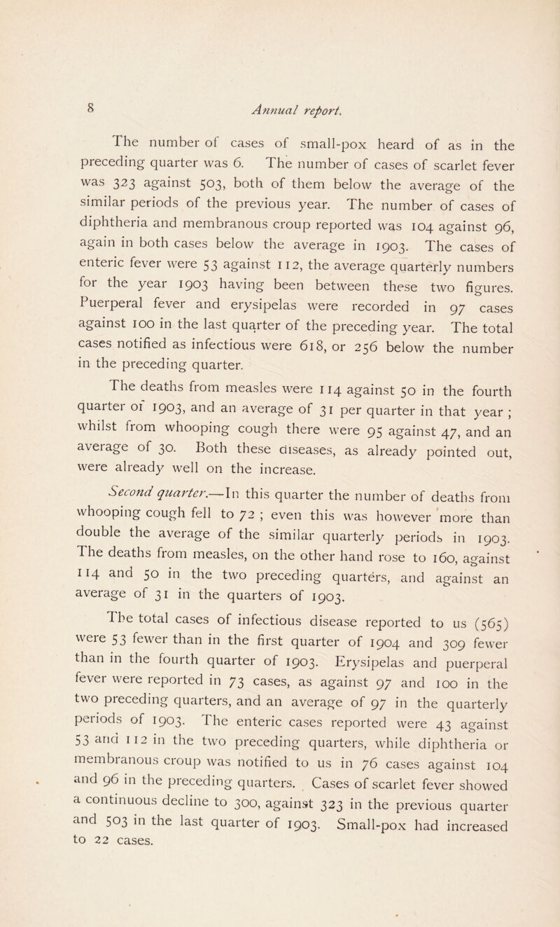 The number of cases of small-pox heard of as in the preceding quarter was 6. The number of cases of scarlet fever was 323 against 5°3> both of them below the average of the similar periods of the previous year. The number of cases of diphtheria and membranous croup reported was 104 against 96, again in both cases below the average in 1903. The cases of enteric fever were 53 against 112, the average quarterly numbers foi the yeai 1903 having been between these two figures. Puerperal fever and erysipelas were recorded in 97 cases against 100 in the last quarter of the preceding year. The total cases notified as infectious were (5i8, or 256 below the number in the preceding quarter. The deaths from measles were 114 against 50 in the fourth quarter 01 1903, and an average of 31 per quarter in that year ; whilst from whooping cough there were 95 against 47, and an aveiage of 30. Both these diseases, as already pointed out, were already well on the increase. Second quarter. -In this quarter the number of deaths from whooping cough fell to 72 ; even this was however more than double the average of the similar quarterly periods in 1903. The deaths from measles, on the other hand rose to 160, against 114 and 50 in the two preceding quarters, and against an average of 31 in the quarters of 1903. The total cases of infectious disease reported to us (565) were 53 fewer than in the first quarter of 1904 and 309 fewer than m the fourth quarter of 1903. Erysipelas and puerperal fever were reported in 73 cases, as against 97 and 100 in the two preceding quarters, and an average of 97 in the quarterly periods of 1903. The enteric cases reported were 43 against 53 and 112 in the two preceding quarters, while diphtheria or membianoub croup was notified to us in yG cases against 104 and 96 in the preceding quarters. Cases of scarlet fever showed a continuous decline to 300, against 323 in the previous quarter and 503 in the last quarter of 1903. Small-pox had increased to 22 cases.