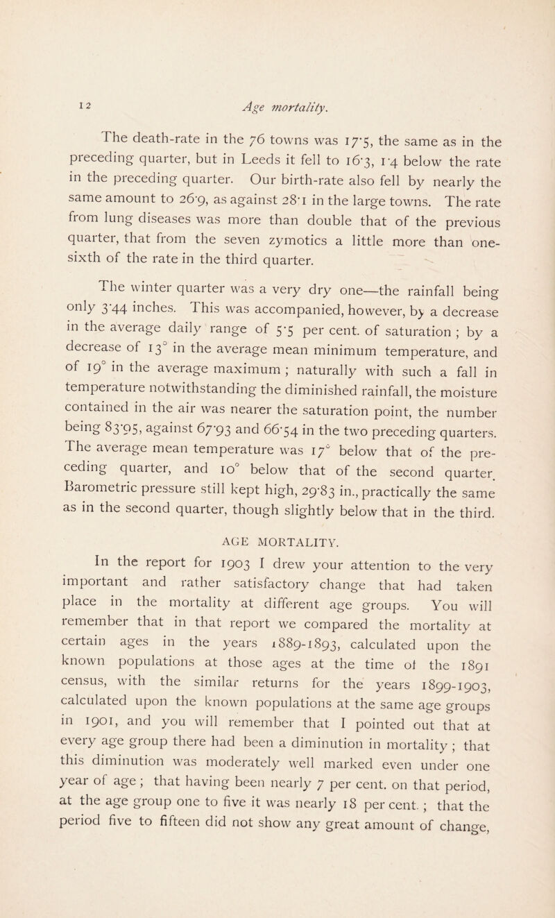 The death-rate in the 76 towns was 17-5, the same as in the preceding quaiter, but in Leeds it fell to i6'3, 1*4 below the rate in the preceding quarter. Our birth-rate also fell by nearly the same amount to 26*9, as against 28'1 in the large towns. The rate from lung diseases was more than double that of the previous quarter, that from the seven zymotics a little more than one- sixth of the rate in the third quarter. The winter quarter was a very dry one—the rainfall being only 3 44 inches. This was accompanied, however, b^ a decrease in the average daily range of 5*5 per cent, of saturation ; by a decrease of 130 in the average mean minimum temperature, and of 190 in the average maximum ; naturally with such a fall in temperature notwithstanding the diminished rainfall, the moisture contained in the air was nearer the saturation point, the number being 83 95? against 67*93 and 66'54 hi the two preceding quarters. The average mean temperature was 17° below that of the pre¬ ceding quaiter, and 10 below that of the second quarter Barometric pressure still kept high, 29*83 in., practically the same as in the second quarter, though slightly below that in the third. AGE MORTALITY. In the report for 1903 I drew your attention to the very important and rather satisfactory change that had taken place in the mortality at different age groups. You will remember that in that report we compared the mortality at certain ages in the years 1889-1893? calculated upon the known populations at those ages at the time of the 1891 census, with the similar returns for the years 1899-1903, calculated upon the known populations at the same age groups in 1901, and you will remember that I pointed out that at every age group there had been a diminution in mortality ; that this diminution was modelately well marked even under one year of age ; that having been nearly 7 per cent, on that period, at the age group one to five it was nearly 18 per cent. ; that the period five to fifteen did not show any great amount of change