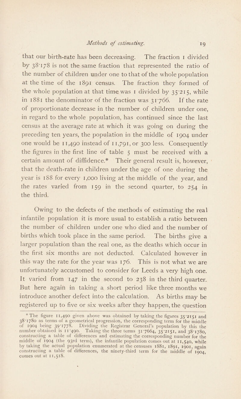 Methods of estimating. that our birth-rate has been decreasing. The fraction i divided by 38*178 is not the same fraction that represented the ratio of the number of children under one to that of the whole population at the time of the 1891 census. The fraction they formed of the whole population at that time was 1 divided by 35*215, while in 1881 the denominator of the fraction was 31766. If the rate of proportionate decrease in the number of children under one, in regard to the whole population, has continued since the last census at the average rate at which it was going on during the preceding ten years, the population in the middle of 1904 under one would be 11,490 instead of 11,791, or 300 less. Consequently the figures in the first line of table 5 must be received with a certain amount of diffidence.* Their general result is, however, that the death-rate in children under the age of one during the year is 188 for every 1,000 living at the middle of the year, and the rates varied from 159 in the second quarter, to 254 in the third. Owing to the defects of the methods of estimating the real infantile population it is more usual to establish a ratio between the number of children under one who died and the number of births which took place in the same period. The births give a larger population than the real one, as the deaths which occur in the first six months are not deducted. Calculated however in this way the rate for the year was 176. This is not what we are unfortunately accustomed to consider for Leeds a very high one. It varied from 147 in the second to 238 in the third quarter. But here again in taking a short period like three months we introduce another defect into the calculation. As births may be registered up to five or six weeks after they happen, the question * The figure 11,490 given above was obtained by taking the figures 35 *2151 and 38-1780 as terms of a geometrical progression, the corresponding term for the middle of 1904 being 39-1778. Dividing the Registrar General’s population by this the number obtained is 11-490. Taking the three terms 317664, 35-2151, and 38-1780, constructing a table of differences and estimating the corresponding number for the middle of 1904 (the 93rd term), the infantile population comes out at 11,540, while by taking the actual population enumerated at the censuses 1881, 1891, 1901, again constructing a table of differences, the ninety-third term for the middle of 1904, comes out at 11,518.