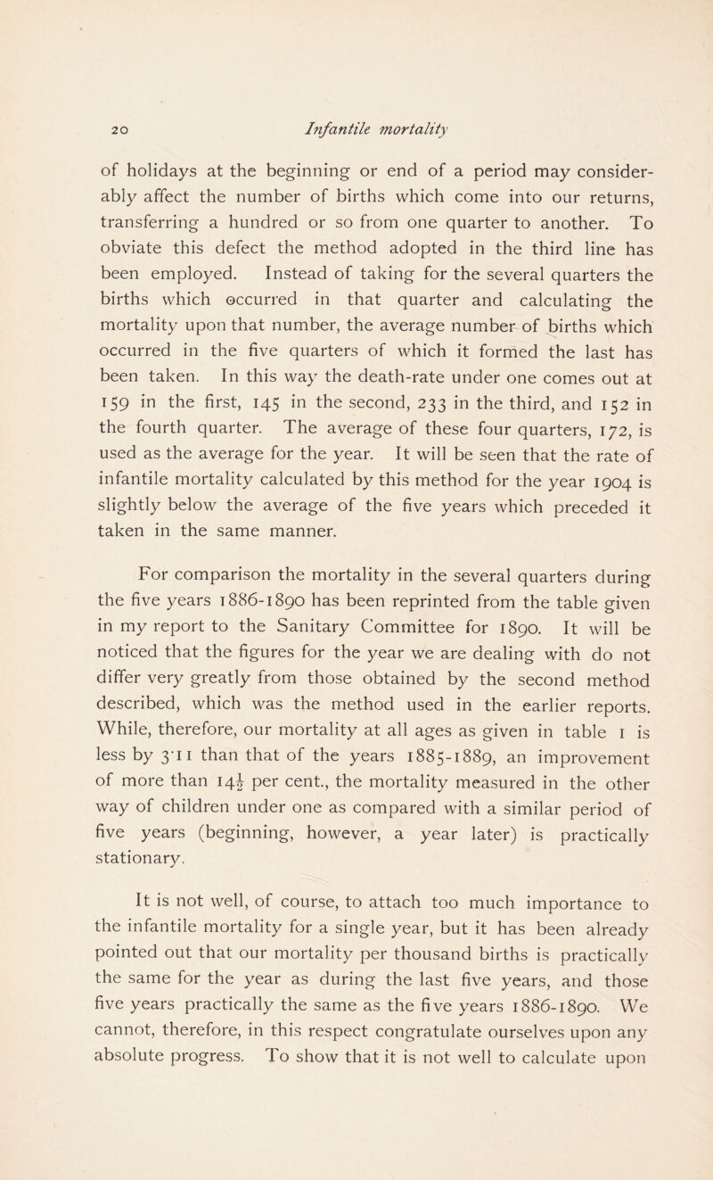 of holidays at the beginning or end of a period may consider¬ ably affect the number of births which come into our returns, transferring a hundred or so from one quarter to another. To obviate this defect the method adopted in the third line has been employed. Instead of taking for the several quarters the births which occurred in that quarter and calculating the mortality upon that number, the average number of births which occurred in the five quarters of which it formed the last has been taken. In this way the death-rate under one comes out at 159 in the first, 145 in the second, 233 in the third, and 152 in the fourth quarter. The average of these four quarters, 172, is used as the average for the year. It will be seen that the rate of infantile mortality calculated by this method for the year 1904 is slightly below the average of the five years which preceded it taken in the same manner. For comparison the mortality in the several quarters during the five years 1886-1890 has been reprinted from the table given in my report to the Sanitary Committee for 1890. It will be noticed that the figures for the year we are dealing with do not differ very greatly from those obtained by the second method described, which was the method used in the earlier reports. While, therefore, our mortality at all ages as given in table 1 is less by 3-11 than that of the years 1885-1889, an improvement of more than 14J per cent., the mortality measured in the other way of children under one as compared with a similar period of five years (beginning, however, a year later) is practically stationary, It is not well, of course, to attach too much importance to the infantile mortality for a single year, but it has been already pointed out that our mortality per thousand births is practically the same for the year as during the last five years, and those five years practically the same as the five years 1886-1890. We cannot, therefore, in this respect congratulate ourselves upon any absolute progress, To show that it is not well to calculate upon