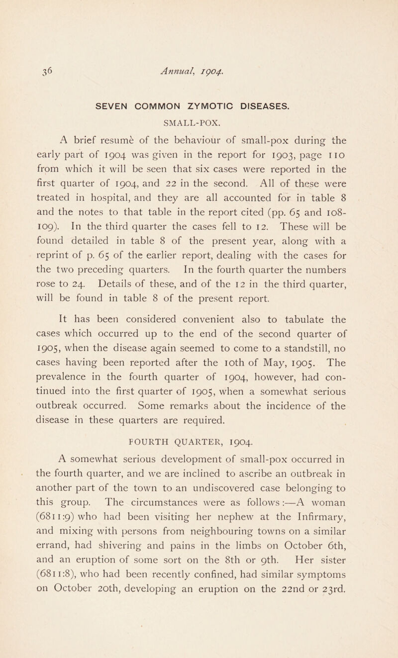 SEVEN COMMON ZYMOTIC DISEASES. SMALL-POX. A brief resume of the behaviour of small-pox during the early part of 1904 was given in the report for 1903, page no from which it will be seen that six cases were reported in the first quarter of 1904, and 22 in the second. All of these were treated in hospital, and they are all accounted for in table 8 and the notes to that table in the report cited (pp. 65 and 108- 109). In the third quarter the cases fell to 12. These will be found detailed in table 8 of the present year, along with a reprint of p. 65 of the earlier report, dealing with the cases for the two preceding quarters. In the fourth quarter the numbers rose to 24. Details of these, and of the 12 in the third quarter, will be found in table 8 of the present report. It has been considered convenient also to tabulate the cases which occurred up to the end of the second quarter of 1905, when the disease again seemed to come to a standstill, no cases having been reported after the 10th of May, 1905. The prevalence in the fourth quarter of 1904, however, had con¬ tinued into the first quarter of 1905, when a somewhat serious outbreak occurred. Some remarks about the incidence of the disease in these quarters are required. FOURTH QUARTER, 1904. A somewhat serious development of small-pox occurred in the fourth quarter, and we are inclined to ascribe an outbreak in another part of the town to an undiscovered case belonging to this group. The circumstances were as follows :—A woman (6811:9) who had been visiting her nephew at the Infirmary, and mixing with persons from neighbouring towns on a similar errand, had shivering and pains in the limbs on October 6th, and an eruption of some sort on the 8th or 9th. Her sister (6811:8), who had been recently confined, had similar symptoms on October 20th, developing an eruption on the 22nd or 23rd.