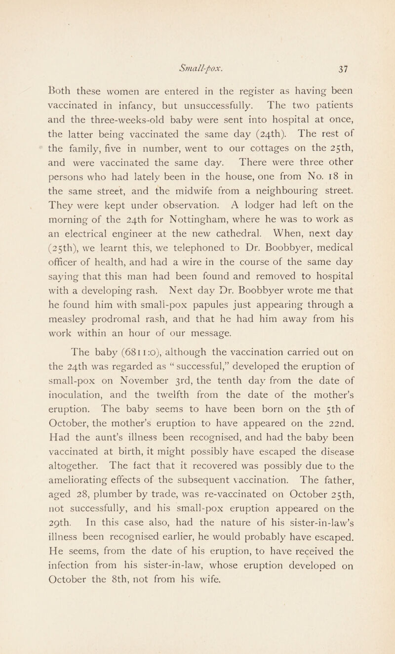 Both these women are entered in the register as having been vaccinated in infancy, but unsuccessfully. The two patients and the three-weeks-old baby were sent into hospital at once, the latter being vaccinated the same day (24th). The rest of the family, five in number, went to our cottages on the 25th, and were vaccinated the same day. There were three other persons who had lately been in the house, one from No. 18 in the same street, and the midwife from a neighbouring street. They were kept under observation. A lodger had left on the morning of the 24th for Nottingham, where he was to work as an electrical engineer at the new cathedral. When, next day (25th), we learnt this, we telephoned to Dr. Boobbyer, medical officer of health, and had a wire in the course of the same day saying that this man had been found and removed to hospital with a developing rash. Next day Dr. Boobbyer wrote me that he found him with small-pox papules just appearing through a measley prodromal rash, and that he had him away from his work within an hour of our message. The baby (6811 :o), although the vaccination carried out on the 24th was regarded as “ successful,” developed the eruption of small-pox on November 3rd, the tenth day from the date of inoculation, and the twelfth from the date of the mother’s eruption. The baby seems to have been born on the 5th of October, the mother’s eruption to have appeared on the 22nd. Had the aunt’s illness been recognised, and had the baby been vaccinated at birth, it might possibly have escaped the disease altogether. The fact that it recovered was possibly due to the ameliorating effects of the subsequent vaccination. The father, aged 28, plumber by trade, was re-vaccinated on October 25th, not successfully, and his small-pox eruption appeared on the 29th. In this case also, had the nature of his sister-in-law’s illness been recognised earlier, he would probably have escaped. He seems, from the date of his eruption, to have received the infection from his sister-in-law, whose eruption developed on October the 8th, not from his wife.