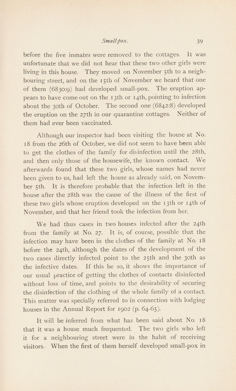 before the five inmates were removed to the cottages. It was unfortunate that we did not hear that these two other girls were living in this house. They moved on November 5th to a neigh¬ bouring street, and on the 15th of November we heard that one of them (6830:9) had developed small-pox. The eruption ap¬ pears to have come out on the 13th or 14th, pointing to infection about the 30th of October. The second one (6842:8) developed the eruption on the 27th in our quarantine cottages. Neither of them had ever been vaccinated. Although our inspector had been visiting the house at No. 18 from the 26th of October, we did not seem to have been able to get the clothes of the family for disinfection until the 28th, and then only those of the housewife, the known contact. We afterwards found that these two girls, whose names had never been given to us, had left the house as already said, on Novem¬ ber 5th. It is therefore probable that the infection left in the house after the 28th was the cause of the illness of the first of these two girls whose eruption developed on the 13th or 14th of November, and that her friend took the infection from her. We had thus cases in two houses infected after the 24th from the family at No. 27. It is, of course, possible that the infection may have been in the clothes of the family at No. 18 before the 24th, although the dates of the development of the two cases directly infected point to the 25th and the 30th as the infective dates. If this be so, it shows the importance of our usual practice of getting the clothes of contacts disinfected without loss of time, and points to the desirability of securing the disinfection of the clothing of the whole family of a contact. This matter was specially referred to in connection with lodging houses in the Annual Report for 1902 (p. 64-65). It will be inferred from what has been said about No, 18 that it was a house much frequented. The two girls who left it for a neighbouring street were in the habit of receiving visitors. When the first of them herself developed small-pox in