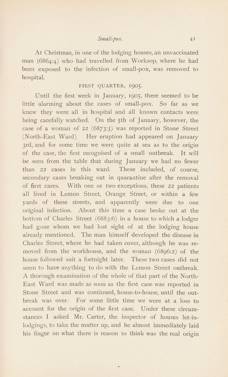 At Christmas, in one of the lodging houses, an unvaccinated man (6864:4) who had travelled from Worksop, where he had been exposed to the infection of small-pox, was removed to hospital. FIRST QUARTER, 1905. Until the first week in January, 1905, there seemed to be little alarming about the cases of small-pox. So far as we knew they were all in hospital and all known contacts were being carefully watched. On the 5th of January, however, the case of a woman of 22 (6873:3) was reported in Stone Street (North-East Ward). Her eruption had appeared on January 3rd, and for some time we were quite at sea as to the origin of the case, the first recognised of a small outbreak. It will be seen from the table that during January we had no fewer than 22 cases in this ward. These included, of course, secondary cases breaking out in quarantine after the removal of first cases. With one or two exceptions, these 22 patients all lived in Lemon Street, Orange Street, or within a few yards of these streets, and apparently were due to one original infection. About this time a case broke out at the bottom of Charles Street (6883:6) in a house to which a lodger had gone whom we had lost sight of at the lodging house already mentioned. The man himself developed the disease in Charles Street, where he had taken cover, although he was re¬ moved from the workhouse, and the woman (6896:2) of the house followed suit a fortnight later. These two cases did not seem to have anything to do with the Lemon Street outbreak. A thorough examination of the whole of that part of the North- East Ward was made as soon as the first case was reported in Stone Street and was continued, house-to-house, until the out¬ break was over. For some little time we were at a loss to account for the origin of the first case. Under these circum¬ stances I asked Mr. Carter, the inspector of houses let-in¬ lodgings, to take the matter up, and he almost immediately laid his finger on what there is reason to think was the real origin