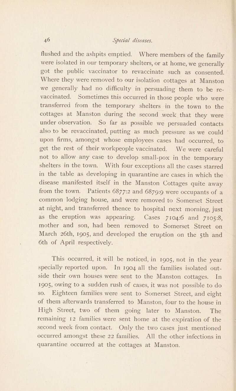 flushed and the ashpits emptied. Where members of the family were isolated in our temporary shelters, or at home, we generally got the public vaccinator to revaccinate such as consented. Where they were removed to our isolation cottages at Manston we generally had no difficulty in persuading them to be re¬ vaccinated. Sometimes this occurred in those people who were transferred from the temporary shelters in the town to the cottages at Manston during the second week that they were under observation. So far as possible we persuaded contacts also to be revaccinated, putting as much pressure as we could upon firms, amongst whose employees cases had occurred, to get the rest of their workpeople vaccinated. We were careful not to allow any case to develop small-pox in the temporary shelters in the town. With four exceptions all the cases starred in the table as developing in quarantine are cases in which the disease manifested itself in the Manston Cottages quite away from the town. Patients 6877:2 and 6879:9 were occupants of a common lodging house, and were removed to Somerset Street at night, and transferred thence to hospital next morning, just as the eruption was appearing. Cases 7104:6 and 7105:8, mother and son, had been removed to Somerset Street on March 26th, 1905, and developed the eruption on the 5th and 6th of April respectively. This occurred, it will be noticed, in 1905, not in the year specially reported upon. In 1904 all the families isolated out¬ side their own houses were sent to the Manston cottages. In I9°5> owing to a sudden rush of cases, it was not possible to do so. Eighteen families were sent to Somerset Street, and eight of them afterwards transferred to Manston, four to the house in High Street, two of them going later to Manston. The remaining 12 families were sent home at the expiration of the second week from contact. Only the two cases just mentioned occurred amongst these 22 families. All the other infections in quarantine occurred at the cottages at Manston.