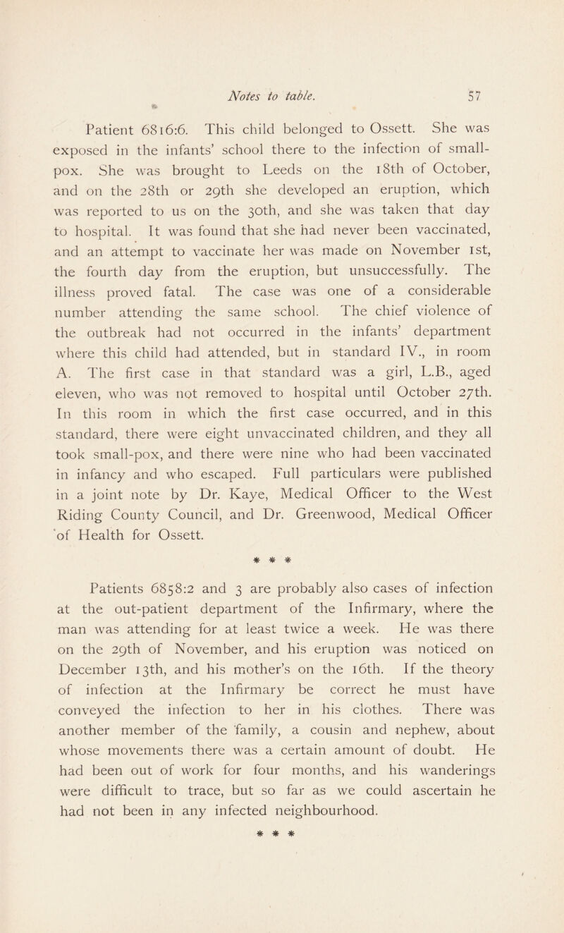 Patient 6816:6. This child belonged to Ossett. She was exposed in the infants’ school there to the infection of small¬ pox. She was brought to Leeds on the i8th of October, and on the 28th or 29th she developed an eruption, which was reported to us on the 30th, and she was taken that day to hospital. It was found that she had never been vaccinated, and an attempt to vaccinate her was made on November 1st, the fourth day from the eruption, but unsuccessfully. The illness proved fatal. The case was one of a considerable number attending the same school. I he chief violence of the outbreak had not occurred in the infants’ department where this child had attended, but in standard IV., in room A. The first case in that standard was a girl, L.B., aged eleven, who was not removed to hospital until October 27th. In this room in which the first case occurred, and in this standard, there were eight unvaccinated children, and they all took small-pox, and there were nine who had been vaccinated in infancy and who escaped. Full particulars were published in a joint note by Dr. Kaye, Medical Officer to the West Riding County Council, and Dr. Greenwood, Medical Officer of Health for Ossett. * * * Patients 6858:2 and 3 are probably also cases of infection at the out-patient department of the Infirmary, where the man was attending for at least twice a week. He was there on the 29th of November, and his eruption was noticed on December 13th, and his mother’s on the 16th. If the theory of infection at the Infirmary be correct he must have conveyed the infection to her in his clothes. There was another member of the family, a cousin and nephew, about whose movements there was a certain amount of doubt. He had been out of work for four months, and his wanderings were difficult to trace, but so far as we could ascertain he had not been in any infected neighbourhood. * * *