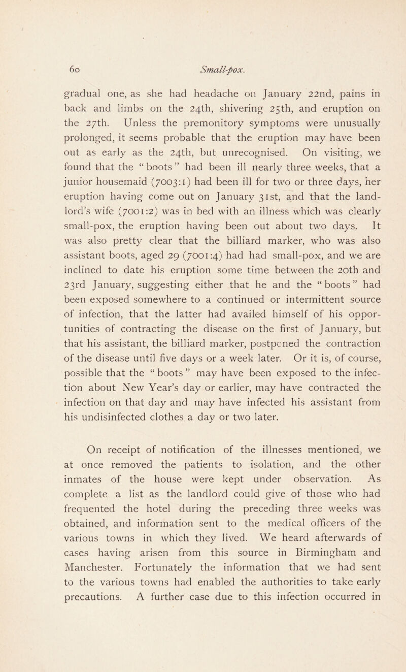 gradual one, as she had headache on January 22nd, pains in back and limbs on the 24th, shivering 25th, and eruption on the 27th. Unless the premonitory symptoms were unusually prolonged, it seems probable that the eruption may have been out as early as the 24th, but unrecognised. On visiting, we found that the “ boots ” had been ill nearly three weeks, that a junior housemaid (7003:1) had been ill for two or three days, her eruption having come out on January 31st, and that the land¬ lord’s wife (7001:2) was in bed with an illness which was clearly small-pox, the eruption having been out about two days. It was also pretty clear that the billiard marker, who was also assistant boots, aged 29 (7001:4) had had small-pox, and we are inclined to date his eruption some time between the 20th and 23rd January, suggesting either that he and the “boots” had been exposed somewhere to a continued or intermittent source of infection, that the latter had availed himself of his oppor¬ tunities of contracting the disease on the first of January, but that his assistant, the billiard marker, postponed the contraction of the disease until five days or a week later. Or it is, of course, possible that the “ boots ” may have been exposed to the infec¬ tion about New Year’s day or earlier, may have contracted the infection on that day and may have infected his assistant from his undisinfected clothes a day or two later. On receipt of notification of the illnesses mentioned, we at once removed the patients to isolation, and the other inmates of the house were kept under observation. As complete a list as the landlord could give of those who had frequented the hotel during the preceding three weeks was obtained, and information sent to the medical officers of the various towns in which they lived. We heard afterwards of cases having arisen from this source in Birmingham and Manchester. Fortunately the information that we had sent to the various towns had enabled the authorities to take early precautions. A further case due to this infection occurred in