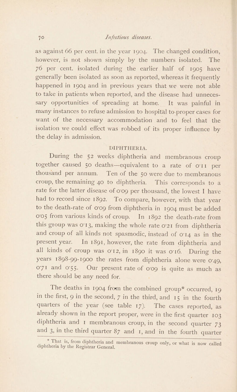 as against 66 per cent, in the year 1904. The changed condition, however, is not shown simply by the numbers isolated. The 76 per cent, isolated during the earlier half of 1905 have generally been isolated as soon as reported, whereas it frequently happened in 1904 and in previous years that we were not able to take in patients when reported, and the disease had unneces¬ sary opportunities of spreading at home. It was painful in many instances to refuse admission to hospital to proper cases for want of the necessary accommodation and to feel that the isolation we could effect was robbed of its proper influence by the delay in admission. DIPHTHERIA. During the 5 2 weeks diphtheria and membranous croup together caused 50 deaths—equivalent to a rate of O'li per thousand per annum. Ten of the 50 were due to membranous croup, the remaining 40 to diphtheria. This corresponds to a rate for the latter disease of 0'09 per thousand, the lowest I have had to record since 1892. To compare, however, with that year to the death-rate of 0'09 from diphtheria in 1904 must be added 0'05 from various kinds of croup. In 1892 the death-rate from this group was O'13, making the whole rate 0'2i from diphtheria and croup of all kinds not spasmodic, instead of 004 as in the present year. In 1891, however, the rate from diphtheria and all kinds of croup was O'12, in 1890 it was O'16. During the years 1898-99-1900 the rates from diphtheria alone were 0*49, 071 and 0'55- Our present rate of 009 is quite as much as there should be any need for. I he deaths in 1904 from the combined group* occurred, 19 in the first, 9 in the second, 7 in the third, and 15 in the fourth quarters of the year (see table 17). The cases reported, as already shown in the report proper, were in the first quarter 103 diphtheria and 1 membranous croup, in the second quarter 73 and 3, in the third quarter 87 and 1, and in the fourth quarter . . TI?at is’/rom diphtheria and membranous croup only, or what is now called diphtheria by the Registrar General.