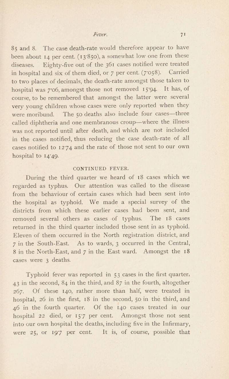 85 and 8. The case death-rate would therefore appear to have been about 14 per cent. (13-850), a somewhat low one from these diseases. Eighty-five out of the 361 cases notified were treated in hospital and six of them died, or 7 per cent. (7'058). Carried to two places of decimals, the death-rate amongst those taken to hospital was 7*06, amongst those not removed i5'94- It has> °f course, to be remembered that amongst the latter were several very young children whose cases were only reported when they were moribund. The 50 deaths also include four cases—three called diphtheria and one membranous croup—where the illness was not reported until after death, and which are not included in the cases notified, thus reducing the case death-rate of all cases notified to 12-74 and the rate of those not sent to our own hospital to 14-49. CONTINUED FEVER. During the third quarter we heard of 18 cases which we regarded as typhus. Our attention was called to the disease from the behaviour of certain cases which had been sent into the hospital as typhoid. We made a special survey of the districts from which these earlier cases had been sent, and removed several others as cases of typhus. The 18 cases returned in the third quarter included those sent in as typhoid. Eleven of them occurred in the North registration district, and 7 in the South-East. As to wards, 3 occurred in the Central, 8 in the North-East, and 7 in the East ward. Amongst the 18 cases were 3 deaths. Typhoid fever was reported in 53 cases in the first quarter, 43 in the second, 84 in the third, and 87 in the fourth, altogether 267. Of these 140, rather more than half, were treated in hospital, 26 in the first, 18 in the second, 50 in the third, and 46 in the fourth quarter. Of the 140 cases treated in our hospital 22 died, or 15-7 per cent. Amongst those not sent into our own hospital the deaths, including five in the Infirmary, were 25, or 19-7 per cent. It is, of course, possible that