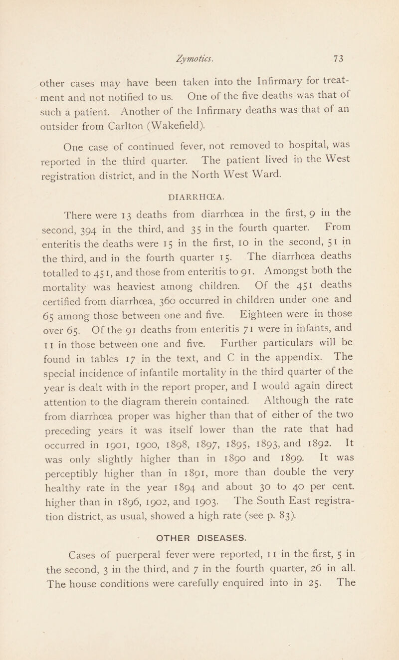 other cases may have been taken into the Infirmary for tieat- ment and not notified to us. One of the five deaths was that of such a patient. Another of the Infirmary deaths was that of an outsider from Carlton (Wakefield). One case of continued fever, not removed to hospital, was reported in the third quarter. The patient lived in the West registration district, and in the North West Ward. DIARRHOEA. There were 13 deaths from diarrhoea in the first, 9 in the second, 394 in the third, and 35 in the fourth quarter. From enteritis the deaths were 15 in the first, 10 in the second, 51 hi the third, and in the fourth quarter 15. The diarrhoea deaths totalled to 45 1, and those from enteritis to 91. Amongst both the mortality was heaviest among children. Of the 451 deaths certified from diarrhoea, 360 occurred in children under one and 65 among those between one and five. Eighteen were in those over 65. Of the 91 deaths from enteritis 71 were in infants, and 11 in those between one and five. Further particulars will be found in tables 17 in the text, and C in the appendix. The special incidence of infantile mortality in the third quarter of the year is dealt with in the report proper, and I would again direct attention to the diagram therein contained. Although the rate from diarrhoea proper was higher than that of either of the two preceding years it was itself lower than the rate that had occurred in 1901, 1900, 1898, 1897, 1895, 1893, and 1892. It was only slightly higher than in 1890 and 1899. It was perceptibly higher than in 1891, more than double the very healthy rate in the year 1894 and about 30 to 40 per cent, higher than in 1896, 1902, and 1903. The South East registra¬ tion district, as usual, showed a high rate (see p. 83). OTHER DISEASES. Cases of puerperal fever were reported, 11 in the first, 5 in the second, 3 in the third, and 7 in the fourth quarter, 26 in all. The house conditions were carefully enquired into in 25. The