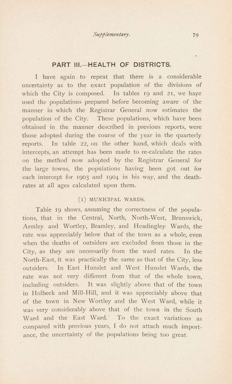 PART III.—HEALTH OF DISTRICTS. I have again to repeat that there is a considerable uncertainty as to the exact population of the divisions of which the City is composed. In tables 19 and 21, we have used the populations prepared before becoming aware of the manner in which the Registrar General now estimates the population of the City. These populations, which have been obtained in the manner described in previous reports, were those adopted during the course of the year in the quarterly reports. In table 22, on the other hand, which deals with intercepts, an attempt has been made to re-calculate the rates on the method now adopted by the Registrar General for the large towns, the populations having been got out for each intercept for 1903 and 1904 in his way, and the death- rates at all ages calculated upon them. (i) MUNICIPAL WARDS. Table 19 shows, assuming the correctness of the popula¬ tions, that in the Central, North, North-West, Brunswick, Armley and Wortley, Bramley, and Headingley Wards, the rate was appreciably below that of the town as a whole, even when the deaths of outsiders are excluded from those in the City, as they are necessarily from the ward rates. In the North-East, it was practically the same as that of the City, less outsiders. In East Hunslet and West Hunslet Wards, the rate was not very different from that of the whole town, including outsiders. It was slightly above that of the town in Holbeck and Mill-Hill, and it was appreciably above that of the town in New Wortley and the West Ward, while it was very considerably above that of the town in the South Ward and the East Ward. To the exact variations as compared with previous years, I do not attach much import¬ ance, the uncertainty of the populations being too great.