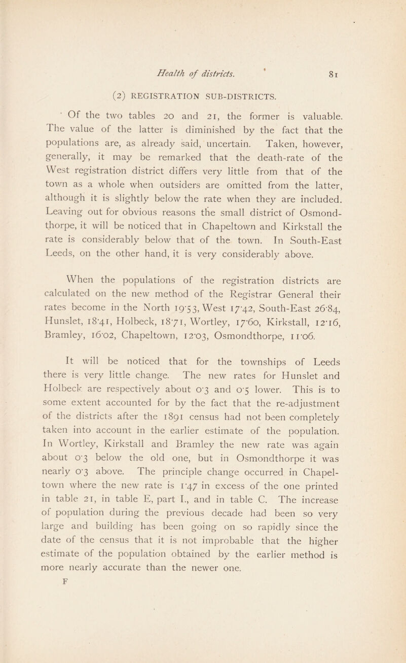 (2) REGISTRATION SUB-DISTRICTS. Of the two tables 20 and 21, the former is valuable. The value of the latter is diminished by the fact that the populations are, as already said, uncertain. Taken, however, generally, it may be remarked that the death-rate of the West registration district differs very little from that of the town as a whole when outsiders are omitted from the latter, although it is slightly below the rate when they are included. Leaving out for obvious reasons the small district of Osmond¬ thorpe, it will be noticed that in Chapeltown and Kirkstall the rate is considerably below that of the town. In South-East Leeds, on the other hand, it is very considerably above. When the populations of the registration districts are calculated on the new method of the Registrar General their rates become in the North 19-53, West 17*42, South-East 26-84, Hunslet, 18-41, Holbeck, 18*71, Wortley, 17-60, Kirkstall, 12-16, Bramley, 16-02, Chapeltown, 12-03, Osmondthorpe, iro6. It will be noticed that for the townships of Leeds there is very little change. The new rates for Hunslet and Holbeck are respectively about 0-3 and 0-5 lower. This is to some extent accounted for by the fact that the re-adjustment of the districts after the 1891 census had not been completely taken into account in the earlier estimate of the population. In Wortley, Kirkstall and Bramley the new rate was again about 0-3 below the old one, but in Osmondthorpe it was nearly 0-3 above. The principle change occurred in Chapel¬ town where the new rate is 1-47 in excess of the one printed in table 21, in table E, part I., and in table C. The increase of population during the previous decade had been so very large and building has been going on so rapidly since the date of the census that it is not improbable that the higher estimate of the population obtained by the earlier method is more nearly accurate than the newer one, F